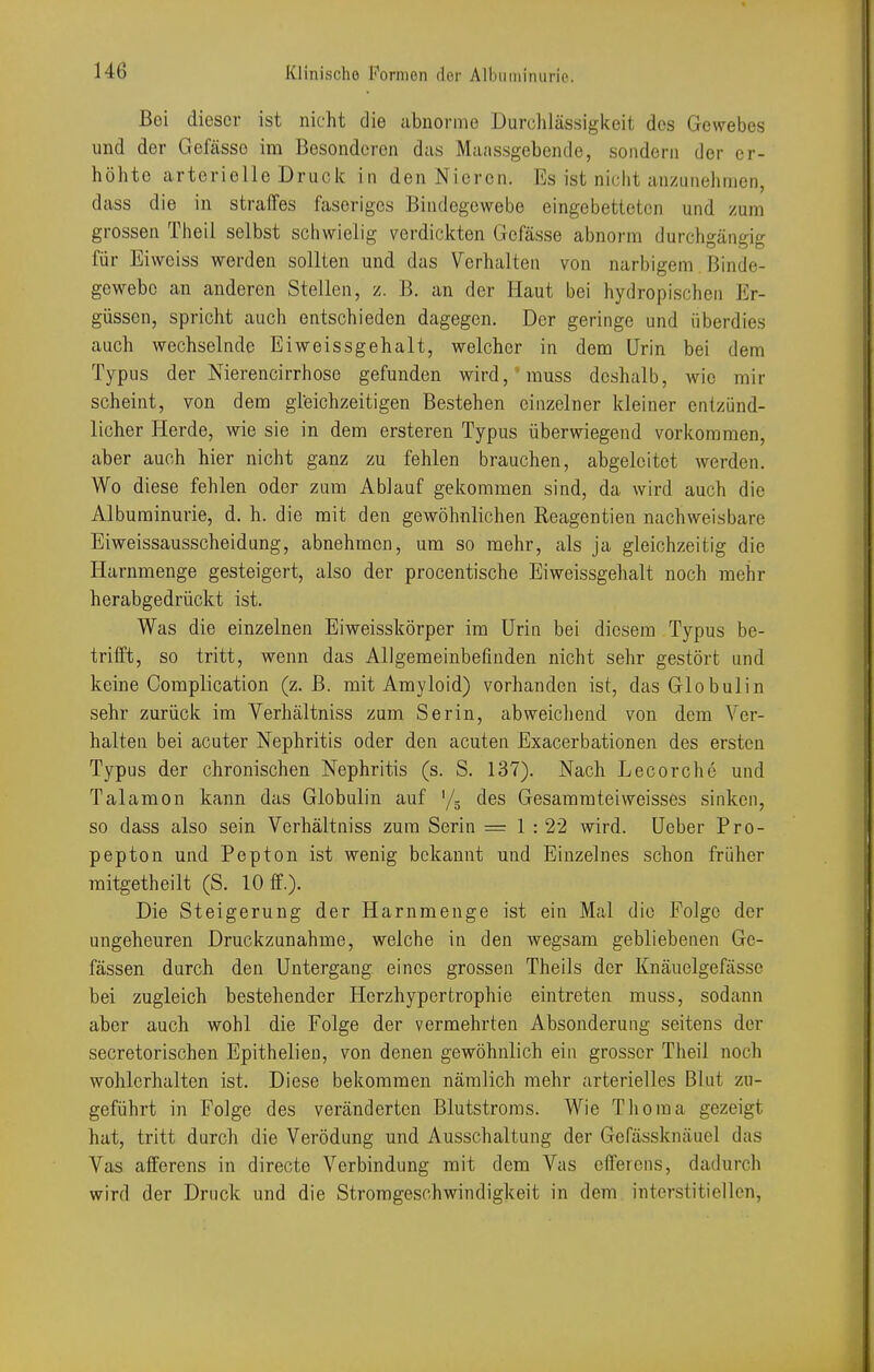 Bei dieser ist nicht die abnorme Durchlässigkeit des Gewebes und der Gefässe im Besonderen das Ma;issgebende, sondern der er- höhte arterielle Druclc in den Nieren. Es ist nicht anzunehmen, dass die in straffes faseriges Bindegewebe eingebetteten und zum grossen Theil selbst schwielig verdickten Gefässe abnorm durchgängig für Eiweiss werden sollten und das Verhalten von narbigem Binde- gewebe an anderen Stellen, z. B. an der Haut bei hydropischen Er- güssen, spricht auch entschieden dagegen. Der geringe und überdies auch wechselnde Eiweissgehalt, welcher in dem Urin bei dem Typus der Nierencirrhose gefunden wird, rauss deshalb, wie mir scheint, von dem gleichzeitigen Bestehen einzelner kleiner entzünd- licher Herde, wie sie in dem ersteren Typus überwiegend vorkommen, aber auch hier nicht ganz zu fehlen brauchen, abgeleitet werden. Wo diese fehlen oder zum Ablauf gekommen sind, da wird auch die Albuminurie, d. h. die mit den gewöhnlichen Reagentien nachweisbare Eiweissausscheidung, abnehmen, um so mehr, als ja gleichzeitig die Harnmenge gesteigert, also der procentische Eiweissgehalt noch mehr herabgedrückt ist. Was die einzelnen Eiweisskörper im Urin bei diesem Typus be- trifft, so tritt, wenn das Allgemeinbefinden nicht sehr gestört und keine Complication (z. B. mit Amyloid) vorhanden ist, das Globulin sehr zurück im Verhältniss zum Serin, abweichend von dem Ver- halten bei acuter Nephritis oder den acuten Exacerbationen des ersten Typus der chronischen Nephritis (s. S. 137). Nach Lecorche und Talamon kann das Globulin auf '/j des Gesammteiweisses sinken, so dass also sein Verhältniss zum Serin = 1 : 22 wird, üeber Pro- pepton und Pepton ist wenig bekannt und Einzelnes schon früher mitgetheilt (S. 10 ff.). Die Steigerung der Harnmenge ist ein Mal die Folge der ungeheuren Druckzunahme, welche in den wegsam gebliebenen Ge- fässen durch den Untergang eines grossen Theils der Knäuclgefässe bei zugleich bestehender Herzhypertrophie eintreten muss, sodann aber auch wohl die Folge der vermehrten Absonderung seitens der secretorischen Epithelien, von denen gewöhnlich ein grosser Theil noch wohlerhalten ist. Diese bekommen nämlich mehr arterielles Blut zu- geführt in Folge des veränderten Blutstroms. Wie Thoma gezeigt hat, tritt durch die Verödung und Ausschaltung der Gefässknäuel das Vas afferens in directe Verbindung mit dem Vas effercns, dadurch wird der Druck und die Stromgesohwindigkeit in dem interstitiellen,