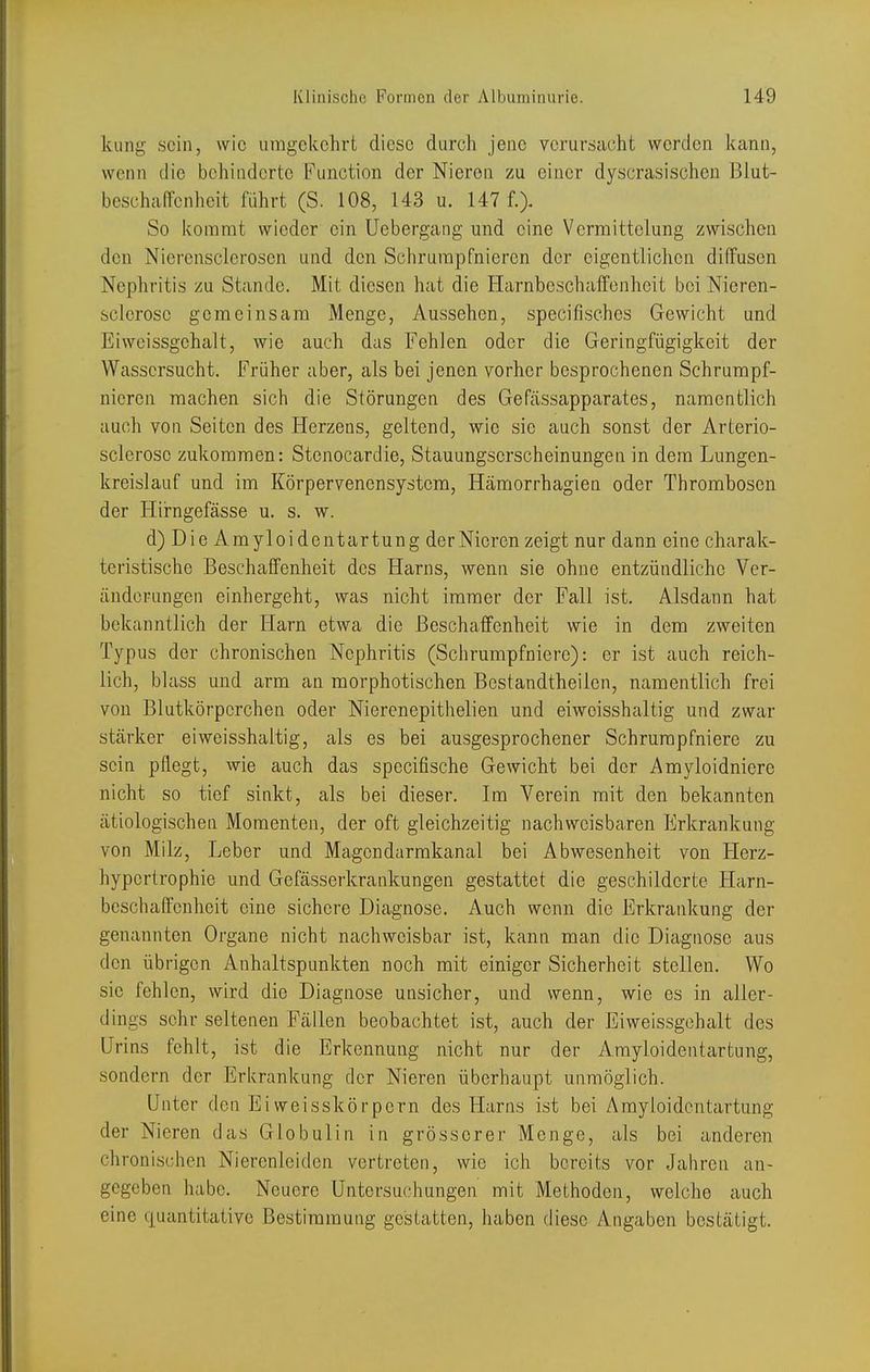 kling sein, wie umgekehrt diese durch jene verursacht werden kann, wenn die behinderte Function der Nieren zu einer dyscrasischen Biut- beschaffcnheit führt (S. 108, 143 u. 147 f.> So kommt wieder ein Uebergang und eine Vermittelung zwischen den Nierensclerosen und den Schrumpfnieren der eigentlichen diffusen Nephritis zu Stande. Mit diesen hat die Harnbeschalfonheit bei Nieren- sclerose gemeinsam Menge, Aussehen, specifisches Gewicht und Eiweissgchalt, wie auch das Fehlen oder die Geringfügigkeit der Wassersucht. Früher aber, als bei jenen vorher besprochenen Schrumpf- niorcn machen sich die Störungen des Gefässapparates, namentlich auch von Seiten des Herzens, geltend, wie sie auch sonst der Arterio- sclerose zukommen: Stenocardie, Stauungserscheinungen in dem Lungen- kreislauf und im Körpervenensystom, Hämorrhagien oder Thrombosen der Hirngefässe u. s. w. d) Die Amyloidentartung der Nieren zeigt nur dann eine charak- teristische Beschaffenheit des Harns, wenn sie ohne entzündliche Ver- änderungen einhergeht, was nicht immer der Fall ist. Alsdann hat bekanntlich der Harn etwa die Beschaffenheit wie in dem zweiten Typus der chronischen Nephritis (Schrumpfniere): er ist auch reich- lich, blass und arm an morphotischen Bestandtheiien, namentlich frei von Blutkörperchen oder Nierenepithelien und eiwoisshaltig und zwar stärker eiweisshaltig, als es bei ausgesprochener Schrumpfniere zu sein pflegt, wie auch das specifische Gewicht bei der Amyloidniere nicht so tief sinkt, als bei dieser. Im Verein mit den bekannten ätiologischen Momenten, der oft gleichzeitig nachweisbaren Erkrankung von Milz, Leber und Magendarmkanal bei Abwesenheit von Herz- hypertrophie und Gefässerkrankungen gestattet die geschilderte Plarn- bcschaffcnheit eine sichere Diagnose. Auch wenn die Erkrankung der genannten Organe nicht nachweisbar ist, kann man die Diagnose aus den übrigen Anhaltspunkten noch mit einiger Sicherheit stellen. Wo sie fehlen, wird die Diagnose unsicher, und wenn, wie es in aller- dings sehr seltenen Fällen beobachtet ist, auch der Eiweissgchalt des Urins fehlt, ist die Erkennung nicht nur der Amyloidentartung, sondern der Erkrankung der Nieren überhaupt unmöglich. Unter den Eiweisskörpern des Harns ist bei Amyloidentartung der Nieren das Globulin in grösserer Menge, als bei anderen chronischen Nierenleiden vertreten, wie ich bereits vor Jahren an- gegeben habe. Neuere Untersuchungen mit Methoden, welche auch eine quantitative Bestimmung gestatten, haben diese Angaben bestätigt.