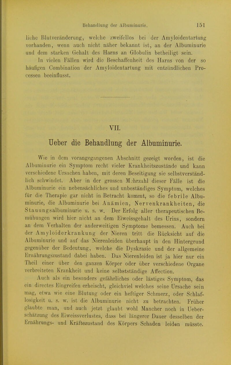 liohc Blutvcrändcrimg, welche zweifellos bei der Amyloidcntartung vorhanden, wenn auch nicht ncäher bekannt ist, an der Albuminurie und dem starken Gehalt des Harns an Globulin betheiligt sein. In vielen Fällen wird die Beschaffenheit des Harns von der so häufigen Combination der Amyloidentartung mit entzündlichen Pro- cessen beeinflusst. VII. Ueber die Behandlung der Albuminurie. Wie in dem vorangegangenen Abschnitt gezeigt worden, ist die Alburaiimric ein Symptom recht vieler Krankheitszustände und kann verschiedene Ursachen haben, mit deren Beseitigung sie selbstverständ- lich scliwindet. Aber in der grossen Mjhrzahl dieser Fälle ist die Alb uminurie ein nebensächliches und unbeständiges Symptom, welches für die Therapie gar nicht in Betracht kommt, so die febrile Albu- minurie, die Albuminurie bei Anämien, Nervenkrankheiten, die Stauungsalbuminurie u. s. w. Der Erfolg aller therapeutischen Be- mühungen wird hier nicht an dem Eiweissgehalt des Urins, sondern an dem Verhalten der anderweitigen Symptome bemessen. Auch bei der Arayloiderkrankung der Nieren tritt die Rücksicht auf die Albuminurie und auf das Nierenleiden überhaupt in den Hintergrund gegenüber der Bedeutung, welche die Dyskrasie und der allgemeine Ernährungszustand dabei haben. Das Nierenleiden ist ja hier nur ein Theil einer über den ganzen Körper oder über verschiedene Organe verbreiteten Krankheit und keine selbstständige Alfection. Auch als ein besonders gefährliches oder lästiges Symptom, das ein directes Eingreifen erheischt, gleichviel welches seine Ursache sein mag, etwa wie eine Blutung oder ein heftiger Schmerz, oder Schlaf- losigkeit u. s. w. ist die Albuminurie nicht zu betrachten. Früher glaubte man, und auch jetzt glaubt wohl Mancher noch in Ueber- schätzung des Eiweissverlustes, dass bei längerer Dauer desselben der Ernährungs- und Kräftezustand des Körpers Schaden leiden müsste.