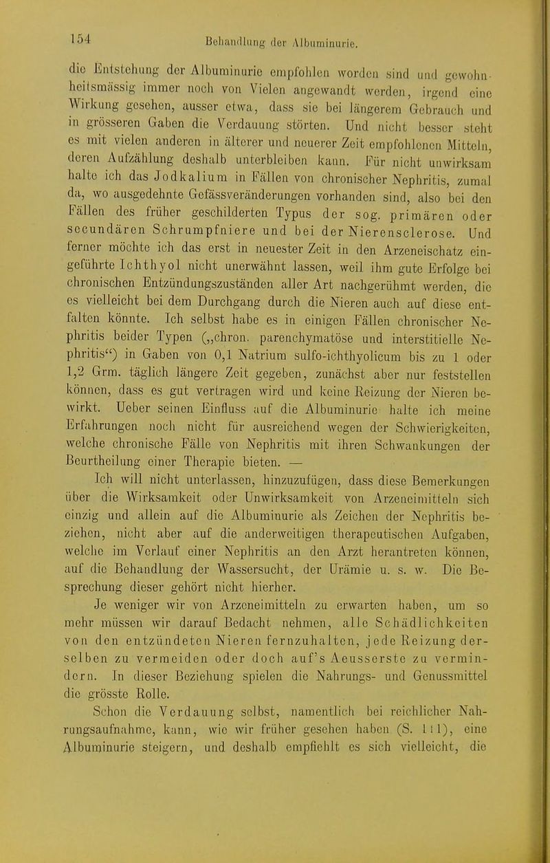 die Entstehung der Albuminurie emproiilcn worden sind und gewohn- heilsraiissig immer noch von Vielen angewandt werden, irgend eine Wirkung gesehen, ausser etwa, dass sie bei längerem Gebrauch und in grösseren Gaben die Verdauung störten. Und nicht besser steht es mit vielen anderen in älterer und neuerer Zeit empfohlenen Mitteln, deren Aufzählung deshalb unterbleiben kann. Für nicht unwirksam halte ich das Jodkalium in Fällen von chronischer Nephritis, zumal da, wo ausgedehnte Gefässveränderungen vorhanden sind, also bei den Fällen des früher geschilderten Typus der sog. primären oder secundären Schrumpfniere und bei der Nierensclerose. Und ferner möchte ich das erst in neuester Zeit in den Arzeneischatz ein- geführte Ichthyol nicht unerwähnt lassen, weil ihm gute Erfolge bei chronischen Entzündungszuständen aller Art nachgerühmt werden, die es vielleicht bei dem Durchgang durch die Nieren auch auf diese ent- falten könnte. Ich selbst habe es in einigen Fällen chronischer Ne- phritis beider Typen („chron. parenchymatöse und interstitielle Ne- phritis) in Gaben von 0,1 Natrium sulfo-ichthyolicum bis zu 1 oder 1,2 Grm. täglich längere Zeit gegeben, zunächst aber nur feststellen Is-önnen, dass es gut vertragen wird und keine Reizung der Nieren be- wirkt, üeber seinen Einfluss auf die Albuminurie halte ich meine Erfahrungen noch nicht für ausreichend wegen der Schwierigkeiten, welche chronische Fälle von Nephritis mit ihren Schwankungen der ßeurtheihmg einer Therapie bieten. — Ich will nicht unterlassen, hinzuzufügen, dass diese Bemerkungen über die Wirksamkeit oder Unwirksamkeit von Arzeneimitteln sich einzig und allein auf die Albuminurie als Zeichen der Nephritis be- ziehen, nicht aber auf die anderweitigen therapeutischen Aufgaben, welche im Verlauf einer Nephritis an den Arzt herantreten können, auf die Behandlung der Wassersucht, der Urämie u. s. w. Die Be- sprechung dieser gehört nicht hierher. Je weniger wir von Arzeneimitteln zu erwarten haben, um so mehr müssen wir darauf Bedacht nehmen, alle Schädlichkeiten von den entzündeten Nieren fernzuhalten, jede Reizung der- selben zu vermeiden oder doch auf's Aeusserste zu vermin- dern. In dieser Beziehung spielen die Nahrungs- und Genussraittel die grösste Rolle. Schon die Verdauung selbst, namentlich bei reichlicher Nah- rungsaufnahme, kann, wie wir früher gesehen haben (S. Iii), eine Albuminurie steigern, und deshalb empfiehlt es sich vielleicht, die