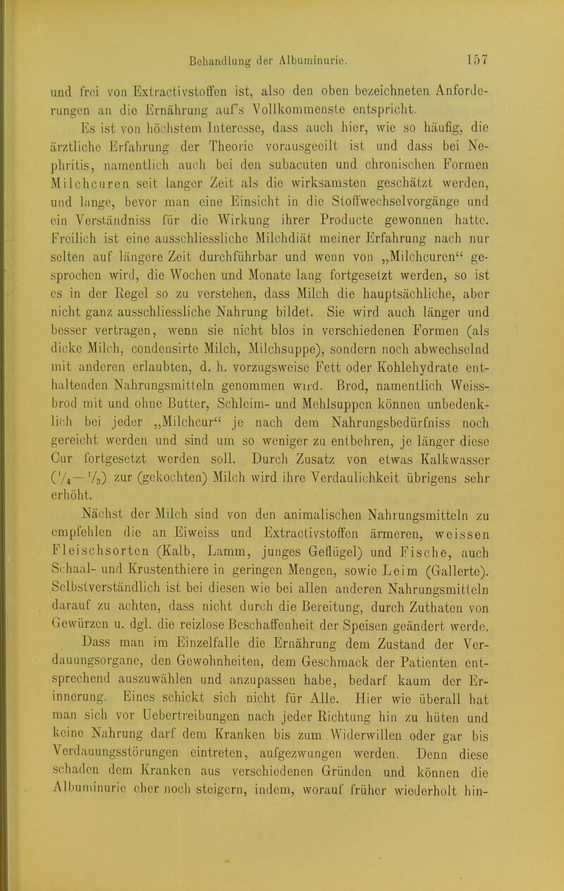 und frei von Extractivstoffcn ist, also den oben bezeichneten Anforde- rungen an die Ernährung aufs Vollkommenste entspricht. Es ist von höchstem Interesse, dass auch hier, wie so häufig, die ärztliche Erfahrung der Theorie vorausgeeilt ist und dass bei Ne- phritis, namentlich auch bei den subacuten und chronischen Formen Milchcuren seit langer Zeit als die wirksamsten geschätzt worden, und lange, bevor man eine Einsicht in die Stofl'wechselvorgänge und ein Verständniss für die Wirkung ihrer Producte gewonnen hatte. Freilich ist eine ausschliessliche Milchdiät meiner Erfahrung nach nur selten auf längere Zeit durchführbar und wenn von „Milchcuren ge- sprochen wird, die Wochen und Monate lang fortgesetzt werden, so ist CS in der Regel so zu verstehen, dass Milch die hauptsächliche, aber nicht ganz ausschliessliche Nahrung bildet. Sie wird auch länger und besser vertragen, wenn sie nicht blos in verschiedenen Formen (als dicke Milch, condeusirte Milch, Milchsuppe), sondern noch abwechselnd mit anderen erlaubten, d. h. vorzugsweise Fett oder Kohlehydrate ent- haltenden Nahrungsmitteln genommen wird. Brod, namentlich Weiss- brod mit und ohne Butter, Schleim- und Mehlsuppcn können unbedenk- lich bei jeder „Milchcur je nach dem Nahrungsbedürfniss noch gereicht werden und sind um so weniger zu entbehren, je länger diese Our fortgesetzt werden soll. Durch Zusatz von etwas Kalkwasser ('/4—Va) zur (gekochten) Milch wird ihre Verdaulichkeit übrigens sehr erhöht. Nächst der Milch sind von den animalischen Nahrungsmitteln zu empfehlen die an Eiweiss und Extractivstoffcn ärmeren, weissen Fleischsortcn (Kalb, Lamm, junges Geflügel) und Fische, auch Schaal- und Krustenthiere in geringen Mengen, sowie Leim (Gallerte). Selbstverständlich ist bei diesen wie bei allen anderen Nahrungsmitteln darauf zu achten, dass nicht durch die Bereitung, durch Zuthaten von Gewürzen u. dgl. die reizlose Beschaffenheit der Speisen geändert werde. Dass man im Einzelfalle die Ernährung dem Zustand der Ver- dauungsorgane, den Gewohnheiten, dem Geschmack der Patienten ent- sprechend auszuwählen und anzupassen habe, bedarf kaum der Er- innerung. Eines schickt sich nicht für Alle. Hier wie überall hat man sich vor Uebertreibungen nach jeder Richtung hin zu hüten und keine Nahrung darf dem Kranken bis zum Widerwillen oder gar bis Verdauungsstörungen eintreten, aufgezwungen werden. Denn diese schaden dem Kranken aus verschiedenen Gründen und können die Albuminurie eher nocli steigern, indem, worauf früher wiederholt hin-