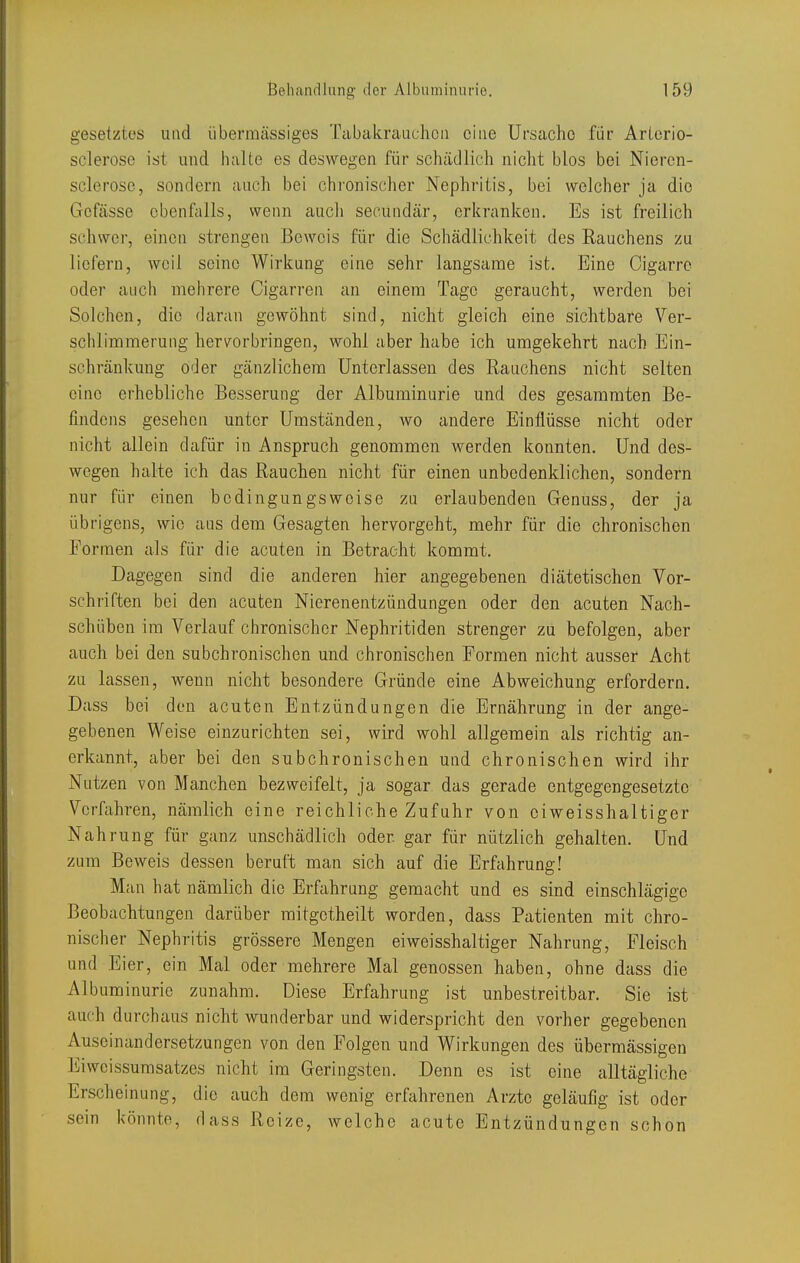 gesetztes und übermässiges Tabakrauchcii eine Ursache für Arlerio- sclerose ist und halte es deswegen für schädlich nicht blos bei Nieren- sclerose, sondern auch bei chronischer Nephritis, bei welcher ja die Gcfässe ebenfalls, wenn aucli secuudär, erkranken. Es ist freilich schwer, einen strengen Beweis für die Schädlichkeit des Rauchens zu liefern, weil seine Wirkung eine sehr langsame ist. Eine Cigarro oder auch mehrere Cigarren an einem Tage geraucht, werden bei Solchen, die daran gewöhnt sind, nicht gleich eine sichtbare Ver- schlimmerung hervorbringen, wohl aber habe ich umgekehrt nach Ein- schränkung oder gänzlichem Unterlassen des Rauchens nicht selten eine erhebliche Besserung der Albuminurie und des gesararaten Be- findens gesehen unter Umständen, wo andere Einflüsse nicht oder nicht allein dafür in Anspruch genommen werden konnten. Und des- wegen halte ich das Rauchen nicht für einen unbedenklichen, sondern nur für einen bedingungsweise zu erlaubenden Genuss, der ja übrigens, wie aus dem Gesagten hervorgeht, mehr für die chronischen Formen als für die acuten in Betracht kommt. Dagegen sind die anderen hier angegebenen diätetischen Vor- schriften bei den acuten Nierenentzündungen oder den acuten Nach- schüben im Verlauf chronischer Nephritiden strenger zu befolgen, aber auch bei den subchronischen und chronischen Formen nicht ausser Acht zu lassen, wenn nicht besondere Gründe eine Abweichung erfordern, Dass bei den acuten Entzündungen die Ernährung in der ange- gebenen Weise einzurichten sei, wird wohl allgemein als richtig an- erkannt, aber bei den subchronischen und chronischen wird ihr Nutzen von Manchen bezweifelt, ja sogar das gerade entgegengesetzte Verfahren, nämlich eine reichliche Zufuhr von oiweisshaltiger Nahrung für ganz unschädlich oder gar für nützlich gehalten. Und zum Beweis dessen beruft man sich auf die Erfahrung! Man hat nämlich die Erfahrung gemacht und es sind einschlägige Beobachtungen darüber mitgotheilt worden, dass Patienten mit chro- nischer Nephritis grössere Mengen oiweisshaltiger Nahrung, Fleisch und Eier, ein Mal oder mehrere Mal genossen haben, ohne dass die Albuminurie zunahm. Diese Erfahrung ist unbestreitbar. Sie ist auch durchaus nicht wunderbar und widerspricht den vorher gegebenen Auseinandersetzungen von den Folgen und Wirkungen des übermässigen Eiwcissumsatzes nicht im Geringsten. Denn es ist eine alltägliche Erscheinung, die auch dem wenig erfahrenen Arzte geläufig ist oder sein könnte, dass Reize, welche acute Entzündungen schon
