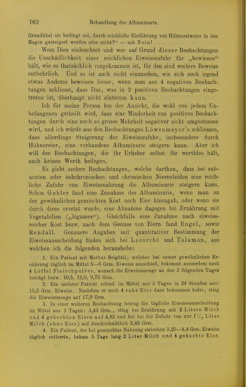Grundübel sie bedingt sei, durch reichliche Einführung von Hühnereiweiss in den Magen gesteigert werden oder nicht? — mit Nein! Wem Dies einleuchtet und wer auf Grund dieser Beobachtungen die Unschädlichkeit einer reichlichen Eiweisszufuhr für „bewiesen hält, wie es thatsächlich vorgekommen ist, für den sind weitere Beweise entbehrlich. Und es ist auch nicht einzusehen, wie sich noch irgend etwas Anderes beweisen liesse, wenn man aus 4 negativen Beobach- tungen schliesst, dass Das, was in 2 positiven Beobachtungen einge- treten ist, überhaupt nicht eintreten kann. Ich für meine Person bm der Ansicht, die wohl von jedem Un- befangenen getheilt wird, dass eine Minderheit von positiven Beobach- tungen durch eine noch so grosse Mehrheit negativer nicht umgestossen wird, und ich würde aus den Beobachtungen Löwenmeyer's schliessen, dass allerdings Steigerung der Eiweisszufuhr, insbesondere durch Hühnereier, eine vorhandene Albuminurie steigern kann. Aber ich will den Beobachtungen, die ihr Urheber selbst für werthlos hält, auch keinen Werth beilegen. Es giebt andere Beobachtungen, welche darthun, dass bei sub- acuten oder subchronischen und chronischen Nierenleiden eine reich- liche Zufuhr von Eiweissnahrung die Albuminurie steigern kann. Schon Gubler fand eine Zunahme der Albuminurie, wenn man zu der gewöhnlichen gemischten Kost noch Eier hinzugab, oder wenn sie durch diese ersetzt wurde, eine Abnahme dagegen bei Ernährung mit Vegetabilien („legumes). Gleichfalls eine Zunahme nach eiweiss- reicher Kost bezw. nach dem Genuss von Eiern fand Engel, sowie Rendali. Genauere Angaben mit quantitativer Bestimmung der Eiweissausscheidung finden sich bei Lecorche und Talamon, aus welchen ich die folgenden heraushebe: 1. Ein Patient mit Morbus Brightii, welcher bei seiner gewöhnlichen Er- nährung täglich im Mittel 5—6 Grm. Eiweiss ausschied, bekommt ausserdem noch 4 Löffel Fleischpulver, wonach die Eiweissmenge an den 3 folgenden Tagen beträgt bezw. 10,5, 13,0, 9,75 Grm. 2. Ein anderer Patient schied im Mittel aus 3 Tagen in 24 Stunden aus: 15,5 Grm. Eiweiss. Nachdem er noch 4 rohe Eier dazu belcommen hatte, stieg die Eiweissmenge auf 17,9 Grm. 3. In einer weiteren Beobachtung betrug die tägliche Eiweissausscheidung im Mittel aus 3 Tagen: 3,43 Grm., stieg bei Ernährung mit 2 Litern Milch und 4 gekochten Eiern auf 4,83 und fiel bei der Zufuhr von nur l'/a Liter Milch (ohne Eier) auf durchschnittlich 2,42 Grm. 4. Ein Patient, der bei gemischter Nahrung zwischen 5,25—8,4 Grm. Eiweiss täglich entleerte, bekam 5 Tage lang 2 Liter Milch und 4 gekochte Eier.
