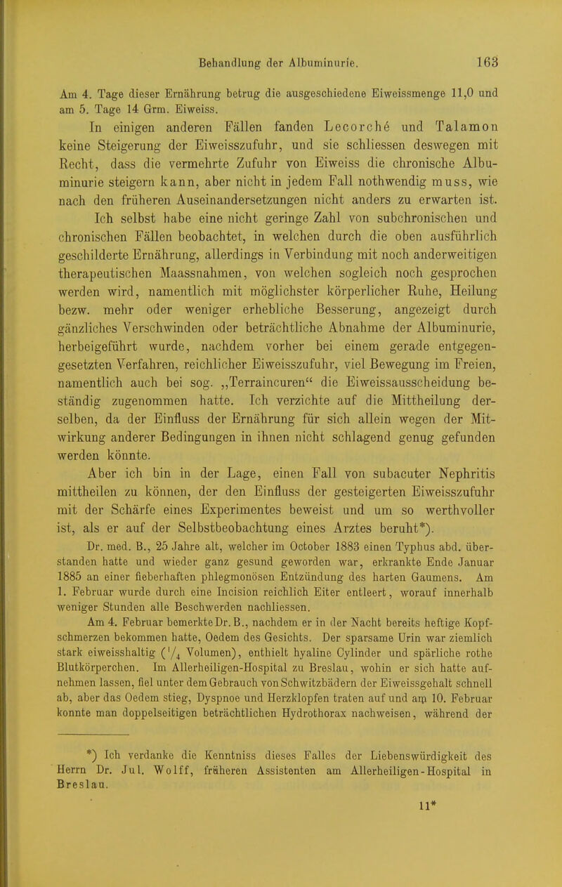 Am 4. Tage dieser Ernährung betrug die ausgeschiedene Eiweissmenge 11,0 und am 5. Tage 14 Grm. Eiweiss. In einigen anderen Fällen fanden Lecorche und Talamon keine Steigerung der Eiweisszufuhr, und sie schliessen deswegen mit Recht, dass die vermehrte Zufuhr von Eiweiss die chronische Albu- minurie steigern kann, aber nicht in jedem Fall nothwendig muss, wie nach den früheren Auseinandersetzungen nicht anders zu erwarten ist. Ich selbst habe eine nicht geringe Zahl von subchronischen und chronischen Fällen beobachtet, in welchen durch die oben ausführlich geschilderte Ernährung, allerdings in Verbindung mit noch anderweitigen therapeutischen Maassnahmen, von welchen sogleich noch gesprochen werden wird, namentlich mit möglichster körperlicher Ruhe, Heilung bezw. mehr oder weniger erhebliche Besserung, angezeigt durch gänzliches Verschwinden oder beträchtliche Abnahme der Albuminurie, herbeigeführt wurde, nachdem vorher bei einem gerade entgegen- gesetzten Verfahren, reichlicher Eiweisszufuhr, viel Bewegung im Freien, namentlich auch bei sog. ,,Terraincuren die Eiweissausscheidung be- ständig zugenommen hatte. Ich verzichte auf die Mittheilung der- selben, da der Einfluss der Ernährung für sich allein wegen der Mit- wirkung anderer Bedingungen in ihnen nicht schlagend genug gefunden werden könnte. Aber ich bin in der Lage, einen Fall von subacuter Nephritis mittheilen zu können, der den Einfluss der gesteigerten Eiweisszufuhr mit der Schärfe eines Experimentes beweist und um so werthvoller ist, als er auf der Selbstbeobachtung eines Arztes beruht*). Dr. med. B., 25 Jahre alt, welcher im October 1883 eiaen Typhus abd. über- standen hatte und wieder ganz gesund geworden war, erkrankte Ende Januar 1885 an einer fieberhaften phlegmonösen Entzündung des harten Gaumens. Am 1. Februar wurde durch eine Incision reichlich Eiter entleert, worauf innerhalb weniger Stunden alle Beschwerden nachliessen. Am 4. Februar bcmerkteDr. B., nachdem er in der Nacht bereits heftige Kopf- schmerzen bekommen hatte, Oedem des Gesichts. Der sparsame Urin war ziemlich stark eiweisshaltig ('/^ Volumen), enthielt hyaline Cylinder und spärliche rothe Blutkörperchen. Im Allerheiligen-Hospital zu Breslau, wohin er sich hatte auf- nehmen lassen, fiel unter dem Gebrauch von Schwitzbädern der Eiweissgehalt schnell ab, aber das Oedem stieg, Dyspnoe und Herzklopfen traten auf und aip 10. Februar konnte man doppelseitigen beträchtlichen Hydrothorax nachweisen, während der *) Ich verdanke die Kenntniss dieses Falles der Liebenswürdigkeit des Herrn Dr. Jul. Wolff, früheren Assistenten am Allerheiligen-Hospital in Breslau. 11*