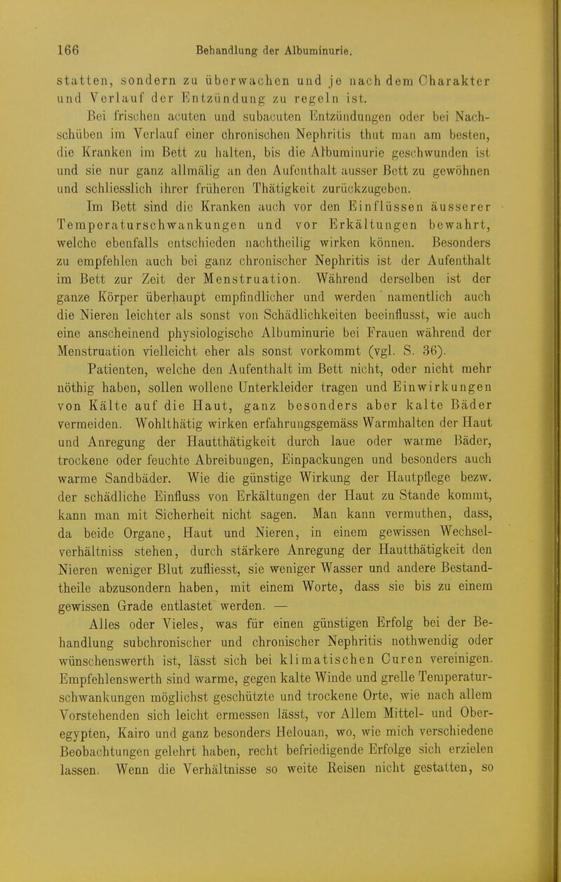 statten, sondern zu übcrwaclien und je nach dem Charakter und Verlauf der Entzündung /u regeln ist. Bei frischen acuten und subacuten Entzündungen oder bei Nach- schüben im Verlauf einer chronischen Nephritis thut man am besten, die Kranken im Bett zu halten, bis die Albuminurie geschwunden ist und sie nur ganz allmälig an den Aufenthalt ausser Bett zu gewöhnen und schliesslich ihrer früheren Thätigkeit zurückzugeben. Im Bett sind die Kranken auch vor den Einflüssen äusserer Temporaturschwankungen und vor Erkältungen bewahrt, welche ebenfalls entschieden nachtheilig wirken können. Besonders zu empfehlen auch bei ganz chronischer Nephritis ist der Aufenthalt im Bett zur Zeit der Menstruation. Während derselben ist der ganze Körper überhaupt empfindlicher und werden' namentlich auch die Nieren leichter als sonst von Schädlichkeiten beeinflusst, wie auch eine anscheinend physiologische Albuminurie bei Frauen während der Menstruation vielleicht eher als sonst vorkommt (vgl. S. 36). Patienten, welche den Aufenthalt im Bett nicht, oder nicht mehr uöthig haben, sollen wollene Unterkleider tragen und Einwirkungen von Kälte auf die Haut, ganz besonders aber kalte Bäder vermeiden. Wohlthätig wirken erfahrungsgemäss Warmhalten der Haut und Anregung der Hautthätigkeit durch laue oder warme Bäder, trockene oder feuchte Abreibungen, Einpackungen und besonders auch warme Sandbäder. Wie die günstige Wirkung der Hautpflege bezw. der schädliche Einfluss von Erkältungen der Haut zu Stande kommt, kann man mit Sicherheit nicht sagen. Man kann vermuthen, dass, da beide Organe, Haut und Nieren, in einem gewissen Wechsel- verhältniss stehen, durch stärkere Anregung der Hautthätigkeit den Nieren weniger Blut zufliesst, sie weniger Wasser und andere Bestand- theile abzusondern haben, mit einem Worte, dass sie bis zu einem gewissen Grade entlastet werden. — Alles oder Vieles, was für einen günstigen Erfolg bei der Be- handlung subchronischer und chronischer Nephritis nothwendig oder wünschenswerth ist, lässt sich bei klimatischen Curen vereinigen. Empfehlenswerth sind warme, gegen kalte Winde und grelle Temperatur- schwankungen möglichst geschützte und trockene Orte, wie nach allem Vorstehenden sich leicht ermessen lässt, vor Allem Mittel- und Ober- egypten, Kairo und ganz besonders Helouan, wo, wie mich verschiedene Beobachtungen gelehrt haben, recht befriedigende Erfolge sich erzielen lassen. Wenn die Verhältnisse so weite Reisen nicht gestatten, so