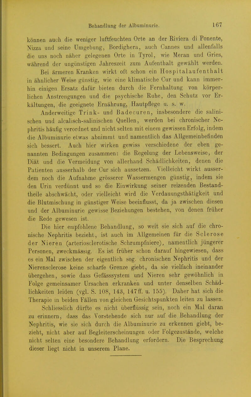 können auch die weniger luftfeuchten Orte an der Riviera di Ponente, Nizza und seine Umgebung, Bordighera, auch Cannes und allenfalls die uns noch näher gelegenen Orte in Tyrol, wie Meran und Gries, während der ungünstigen Jahreszeit zum Aufenthalt gewählt werden. Bei ärmeren Kranken wirkt oft schon ein Hospitalaufenthalt in ähnlicher Weise günstig, wie eine klimatische Our und kann immer- hin einigen Ersatz dafür bieten durch die Fernhaltung von körper- lichen Anstrengungen und die psychische Ruhe, den Schutz vor Er- kältungen, die geeignete Ernährung, Hautpflege u. s. w. Anderweitige Trink- und ßadecuren, insbesondere die salini- schen und alcalisch-salinischen Quellen, werden bei chronischer Ne- phritis häufig verordnet und nicht selten mit einem gewissen Erfolg, indem die Albuminurie etwas abnimmt und namentlich das Allgemeinbefinden sich bessert. Auch hier wirken gewiss verschiedene der eben ge- nannten Bedingungen zusammen: die Regelung der Lebensweise, der Diät und die Vermeidung von allerhand Schädlichkeiten, denen die Patienten ausserhalb der Cur sich aussetzen. Vielleicht wirkt ausser- dem noch die Aufnahme grösserer Wassermengen günstig, indem sie den Urin verdünnt und so die Einwirkung seiner reizenden Bestand- theile abschwächt, oder vielleicht wird die Verdauungsthätigkeit und die Blutmischung in günstiger Weise beeinflusst, da ja zwischen diesen und der Albuminurie gewisse Beziehungen bestehen, von denen früher die Rede gewesen ist. Die hier empfohlene Behandlung, so weit sie sich auf die chro- nische Nephritis bezieht, ist auch im Allgemeinen für die Sclerose der Nieren (arteriosclerotische Schrumpfniere), namentlich jüngerer Personen, zweckmässig. Es ist früher schon darauf hingewiesen, dass es ein Mal zwischen der eigentlich sog. chronischen Nephritis und der Nierensclerose keine scharfe Grenze giebt, da sie vielfach ineinander übergehen, sowie dass Gefässsystem und Nieren sehr gewöhnlich in Folge gemeinsamer Ursachen erkranken und unter denselben Schäd- lichkeiten leiden (vgl. S. 108, 143, 147 ff. u. 155). Daher hat sich die Therapie m beiden Fällen von gleichen Gesichtspunkten leiten zu lassen. Schliesslich dürfte es nicht überflüssig sein, noch ein Mal daran zu erinnern, dass das Vorstehende sich nur auf die Behandlung der Nephritis, wie sie sich durch die Albuminurie zu erkennen giebt, be- zieht, nicht aber auf Begleiterscheinungen oder Folgezustände, welche nicht selten eine besondere Behandlung erfordern. Die Besprechung dieser liegt nicht in unserem Plane.