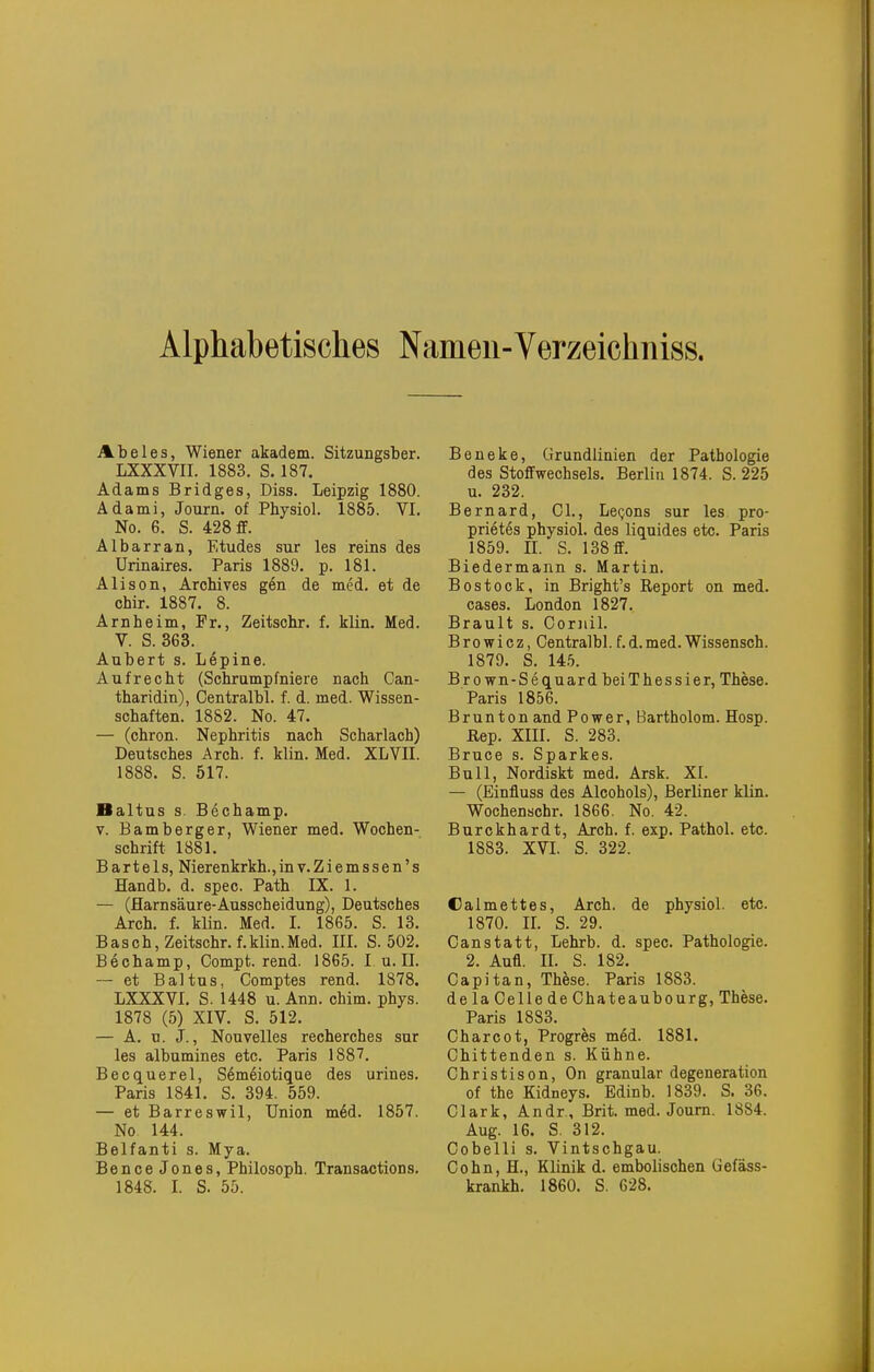 Alphabetisches Nameu-Verzeichniss. Abeles, Wiener akadem. Sitzungsber. LXXXVII. 1883. S. 187. Adams Bridges, Diss. Leipzig 1880. Adami, Journ. of Physiol. 1885. VI. No. 6. S. 428 £F. Albarran, Etudes sur les reins des Urinaires. Paris 1889. p. 181. Alison, Archives g6n de med. et de chir. 1887. 8. Arnheim, Fr., Zeitschr. f. klin. Med. V. S. 363. Aubert s. Lepine. Aufrecht (Sehrampfniere nach Can- tharidin), Centralbl. f. d. med. Wissen- schaften. 1882. No. 47. — (ohron. Nephritis nach Scharlach) Deutsches Arch. f. klin. Med. XLVII. 1888. S. 517. Baltus s. Bechamp. V. Bamberger, Wiener med. Wochen- schrift 1881. Bartels, Nierenkrkh.,inv.Ziemssen's Handb. d. spec. Path IX. 1. — (Harnsäure-Ausscheidung), Deutsches Arch. f. klin. Med. I. 1865. S. 13. Bäsch, Zeitschr. f.klin.Med. IIL S. 502. Bechamp, Compt. rend. 1865. I. u. II. — et Baltus, Comptes rend. 1878. LXXXVI. S. 1448 u. Ann. chim. phys. 1878 (5) XIV. S. 512. — A. u. J., Nouvelles recherches sur les albumines etc. Paris 1887. Becquerel, Semeiotique des urines. Paris 1841. S. 394. 559. — et Barreswil, Union m6d. 1857. No 144. Belfanti s. Mya. Bence Jones, Philosoph. Transactions. 1848. 1. S. 55. Beneke, Grundlinien der Pathologie des Stoffwechsels. Berlin 1874. S. 225 u. 232. Bernard, CL, Le(jons sur les pro- prietes physiol. des liquides etc. Paris 1859. IL S. 138 ff. Biedermann s. Martin. Bestock, in Bright's Report on med. cases. London 1827. Brault s. Cornil. Browicz, Centralbl. f.d.med. Wissensch. 1879. S. 145. Brown-SequardbeiThessier, These. Paris 1856. Brun ton and Power, Bartholom. Hosp. ßep. XIII. S. 283. Bruce s. Sparkes. Bull, Nordiskt med. Arsk. XI. — (Einfluss des Alcohols), Berliner klin. Wochenschr. 1866. No. 42. Burckhardt, Arch. f. exp. Pathol. etc. 1883. XVI. S. 322. üalmettes, Arch. de physiol. etc. 1870. IL S. 29. Canstatt, Lehrb. d. spec. Pathologie. 2. Aufl. II. S. 182. Capitan, These. Paris 1883. delaCellede Chateaubourg, These. Paris 1883. Charcot, Progres med. 1881. Chittenden s. Kühne. Christison, On granulär degeneration of the Kidneys. Edinb. 1839. S. 36. Clark, Andr., Brit. med. Journ. 1884. Aug. 16. S. 312. Oobelli s. Vintschgau. Cohn, H., Klinik d. embolischen Gefäss- krankh. 1860. S. 628.