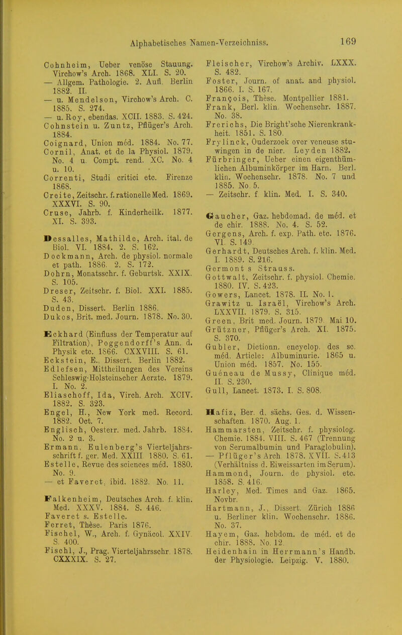 Cohnheim, üeber venöse Stauung. Virchow's Aroh. 1868. XLI. S. 20. — Allgem. Pathologie. 2. Aufl. Berlin 1882. II. — u. Mendelson, Virchow's Arch. C. 1885. S. 274. — U.Roy, ebendas. XCII. 1883. S. 424. Cohnstein u. Zuntz, Pflüger's Arch. 1884. Coignard, Union med. 1884. No. 77. Cornil, Anat. et de la Physiol. 1879. No. 4 u. Compt. rend. XC. No. 4 u. 10. Correnti, Studi critici etc. Pirenze 1868. C r e i t e, Zeitschr. f. rationelle Med. 1869. XXXVI. S. 90. Cruse, Jahrb. f. Kinderheilk. 1877. XI. S. 393. Dessalles, Mathilde, Arch. ital. de Biol. VI. 1884. 2. S. 162. Dockmann, Arch. de physiol. normale et path. 1886. 2. S. 172. Dohrn, Monatsschr. f. Geburtsk. XXIX. S. 105. D res er, Zeitschr. f. Biol. XXI. 1885. S. 43. Duden, Dissert. Berlin 1886. Dukes, Brit. med. Journ. 1878. No. 30. Eckhard (Einfluss der Temperatur auf Filtration), Poggendorff's Ann. d. Physik etc. 1866. CXXVIII. S. 61. Eckstein, E.. Dissert. Berlin 1882. Edlefsen, Mittheilungen des Vereins Schleswig-Holsteinscher Aerzte. 1879. I. No. 2. Eliaschoff, Ida, Virch. Arch. XCIV. 1882. S. 323. Engel, H., New York med. Record. 1882. Oct. 7. Englisch, Oesterr. med. Jahrb. 1884. No. 2 u. 3. Ermann, Eulenberg's Vierteljahrs- schrift f. ger. Med. XXffl 1880. S. 61. Estelle, Revue dessciences med. 1880. No. 9. — et Faveret, ibid. 1882. No. 11. Falkenheim, Deutsches Arch. f. klin. Med. XXXV. 1884. S. 446. Faveret s. Estelle. Ferret, Thhse. Paris 1876. Fischel, W., Arch. f. Gynäcol. XXIV. S. 400. Fischl, J., Prag. Vierteljahrsschr. 1878. CXXXIX. S. 27. Fleischer, Virchow's Archiv. LXXX. S. 482. Foster, Journ. of anat. and physiol. 1866. I. S. 167. Frankels, These. Montpellier 1881. Frank, Berl. klin. Wochenschr. 1887. No. 38. Fr e r i c hs, Die Bright'sche Nierenkrank- heit. 1851. S. 180. Prylinck, Ouderzoek over veneuse stu- wingen in de nier. Leyden 1882. Fürbringer, Ueber einen eigenthüm- lichen Albuminkörper im Harn. Berl. klin. Wochenschr. 1878. No. 7 und 1885. No. 5. - Zeitschr. f klin. Med. I. S. 340. Oaucher, Gaz. hebdomad. de med. et de chir. 1888. No. 4. S. 52. Gergens, Arch. f. exp. Path. etc. 1876. VI. S. 149. Gerhardt, Deutsches Arch. f. klin. Med. I. 1889. S. 216. Germont s Strauss. Gottwalt, Zeitschr. f. physiol. Chemie. 1880. IV. S.423. Gowers, Lancet. 1878. II. No. 1. Grawitz u. Israel, Virchow's Arch. LXXVII. 1879. S. 315. Green, Brit med. Journ. 1879 Mai 10. Grützner, Pflüger's Arch. XI. 1875. S. 370. Guhler, Dictionn. encyclop. des sc. med. Article: Albuminurie. 1865 u. Union med. 1857. No. 155. Gueneau deMussy, Clinique med. II. S. 230. Gull, Lancet. 1873. I. S. 808. Hafiz, Ber. d. sächs. Ges. d. Wissen- schaften. 1870. Aug. 1. Hammarsten, Zeitschr. f. physiolog. Chemie. 1884. VIII. S. 467 (Trennung von Serumalbumin und Paraglobulin). — Pflüger's Arch 1878. XVII. S.413 (Verhältniss d. Eiweissarten im Serum). Hammond, Journ. de physiol. etc. 1858. S. 416. Harley, Med. Times and Gaz. 1865. Novbr. Hartmann, J., Dissert. Zürich 1886 u. Berliner klin. Wochenschr. 1886. No. 37. Hayem, Gaz. hebdom. de med. et de chir. 1888. No, 12. Heidenhaiu in Herrmann's Handb. der Physiologie. Leipzig. V. 1880.