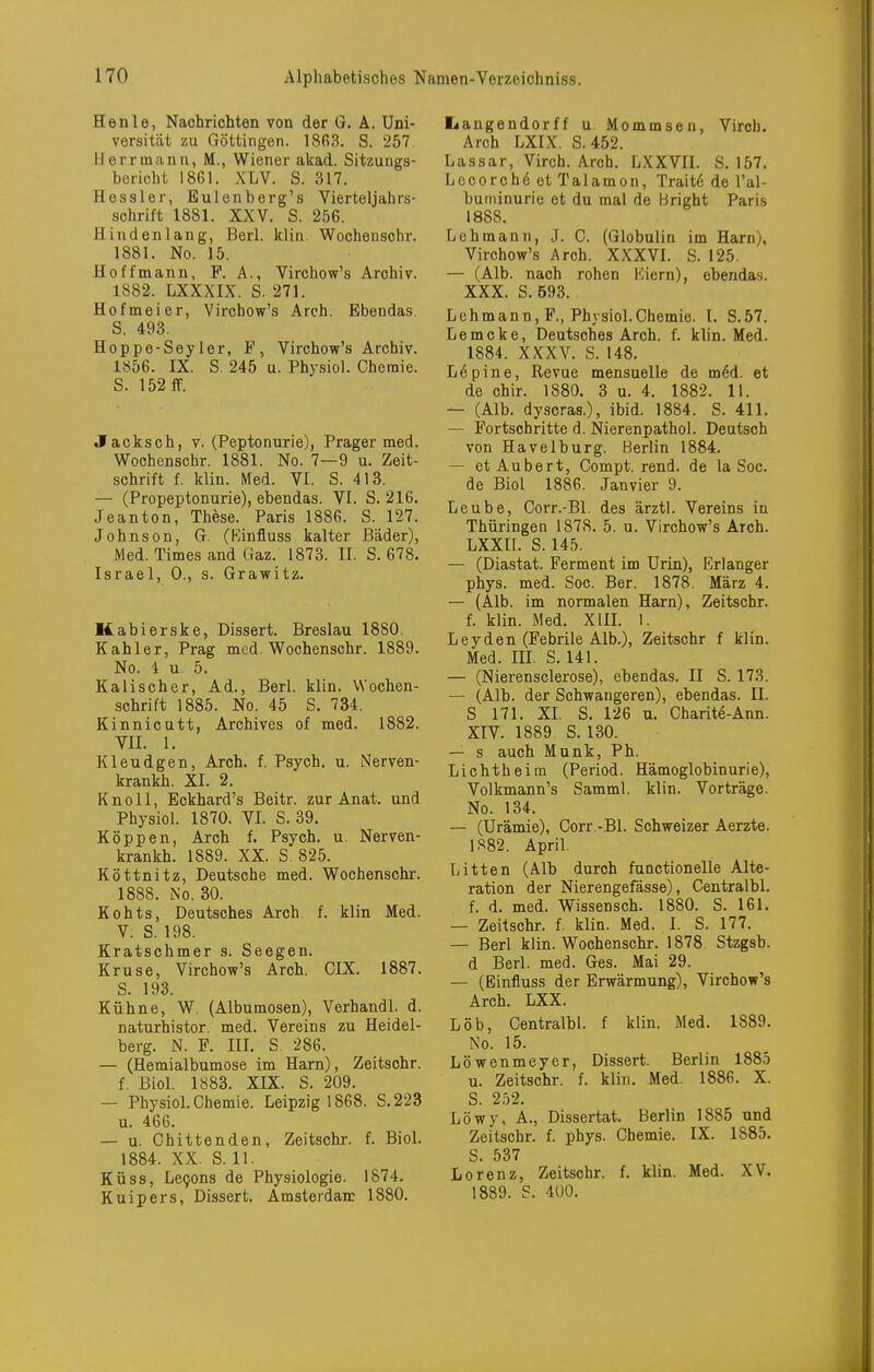 Henle, Nachrichten von der G. A. Uni- versität zu Göttingen. 1863. S. 257 Herr mann, M., Wiener akad. Sitzungs- bericht 18G1. XLV. S. 317. Hessler, Eulenberg's Vierteljahrs- schrift 1881. XXV. S. 256. flindenlang, Berl. klin. Wochenschr. 1881. No. 15. Hoffmann, F. A., Virchow's Archiv. 1882. LXXXIX. S. 271. Hofmeier, Virchow's Arch. Ebendas. S. 493. Hoppe-Sey 1er, F, Virchow's Archiv. 1856. IX. S. 245 u. Physiol. Chemie. S. 152flF. Jacksch, V. (Peptonurie), Prager med. Wochenschr. 1881. No. 7—9 u. Zeit- schrift f. klin. Med. VI. S. 413. — (Propeptonurie), ebendas. VI. S. 216. Jeanton, These. Paris 1886. S. 127. Johnson, G. (Kinfluss kalter Bäder), Med. Times and Gaz. 1873. II. S. 678. Israel, 0., s. Grawitz. Kabierske, Dissert. Breslau 1880. Kahler, Prag med. Wochenschr. 1889. No. 4 u. 5. Kalischer, Ad., Berl. klin. Wochen- schrift 1885. No. 45 S. 734. Kinnicutt, Archives of med. 1882. VII. 1. Kleudgen, Arch. f. Psych, u. Nerven- krankh. XI. 2. Knoll, Eckhard's Beitr. zur Anat. und Physiol. 1870. VI. S. 39. Koppen, Arch f. Psych, u. Nerven- krankh. 1889. XX. S. 825. Köttnitz, Deutsche med. Wochenschr. 1888. No. 30. Kohts, Deutsches Arch f. klin Med. V. S. 198. Kratschmer s. Seegen. Kruse, Virchow's Arch. CIX. 1887. S. 193. Kühne, W. (Albumosen), Verhandl. d. naturhistor. med. Vereins zu Heidel- berg. N. F. III. S. 286. — (Hemialbumose im Harn), Zeitschr. f. Biel. 1883. XIX. S. 209. — Physiol. Chemie. Leipzig 1868. S.223 u. 466. — u. Chittenden, Zeitschr. f. Biol. 1884. XX. S. 11. KÜSS, Levens de Physiologie. 1874. Kuipers, Dissert. Amsterdarc 1880. Iiangendorff u. Mommsen, Virch. Arch LXIX. S. 452. Lassar, Virch. Arch. LXXVII. S. 157. Lecorch6etTalamon, Trait6 de l'al- buininurie et du mal de Bright Paris 1888. Lehmann, J. C. (Globulin im Harn), Virchow's Arch. XXXVL S. 125. — (Alb. nach rohen liiern), ebendas. XXX. S. 593. Lehmann, F., Physiol.Chemie, l. S.57. L e m c k e, Deutsches Arch. f. klin. Med. 1884. XXXV. S. 148. Lepine, Revue mensuelle de m6d. et de chir. 1880. 3 u. 4. 1882. 11. — (Alb. dyscras.), ibid. 1884. S. 411. — Fortschritte d. Nierenpathol. Deutsch von Havelburg. Berlin 1884. — etAubert, Compt. rend. de la Soc. de Biol 1886. Janvier 9. Leube, Corr.-Bl. des ärztl. Vereins in Thüringen 1878. 5. u. Virchow's Arch. LXXIL S. 145. — (Diastat. Ferment im Urin), Erlanger phys. med. Soc. Ber. 1878. März 4. — (Alb. im normalen Harn), Zeitschr. f. klin. Med. XIIL 1. Leyden (Febrile Alb.), Zeitschr f klin. Med. m. S. 141. — (Nierensclerose), ebendas. II S. 173. — (Alb. der Schwangeren), ebendas. II. S 171. XI. S. 126 u. Charite-Ann. XIV. 1889 S. 130. — s auch Münk, Ph. Lichtheim (Period. Hämoglobinurie), Volkmann's Samml. klin. Vorträge. No. 134. — (Urämie), Corr.-Bl. Schweizer Aerzte. 1S82. April. Litten (Alb durch functionelle Alte- ration der Nierengefässe), Centralbl. f. d. med. Wissensch. 1880. S. 161. — Zeitschr. f. klin. Med. I. S. 177. — Berl klin. Wochenschr. 1878 Stzgsb. d Berl. med. Ges. Mai 29. — (Einfluss der Erwärmung), Virchow's Arch. LXX. Löb, Centralbl. f klin. Med. 1889. No. 15. Löwenmeyer, Dissert. Berlin 1885 u. Zeitschr. f. klin. Med. 1886. X. S. 2.^2. Löwy, A., Dissertat. Berlin 1885 und Zeitschr. f. phys. Chemie. IX. 1885. S. 537 Lorenz, Zeitschr. f. klin. Med. XV. 1889. S. 400.
