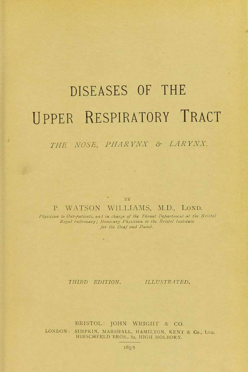 diseases of the Upper Respiratory Tract THE NOSE, PHARYNX & LARYNX. r.Y P. WATSON WILLIAMS, M.D., Lond. 'Iiysician to Otit-paticnts, aii.i in charge of the Throat Dep(iHiiieii.t iit the Brix'.al Royal In/lrinary; Honorary Physician to the Bristol Institute /or the Deaf ami Dumb. THIRD EDITION. ILLUSTRATED. BRISTOL; JOHN WRIGHT & CO. LONDON: SI.MPKIN, MARSHAI-U HAMILTON, KENT .<t Co., L- HIKSCHFELD HROS., 82, MICH llOLHORN. 1808