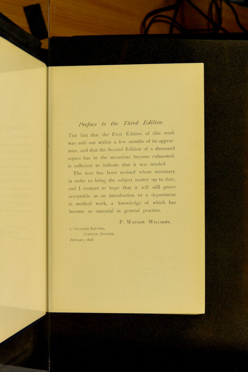 Preface to the Third Edition. The fact that the First Edition of this work was sold out within a few months of its appear- ance, and that the Second Edition of a thousand copies has in the meantime become exhausted, is sufficient to indicate that it was needed. The text has been revised where necessary in order to bring the subject matter up to date, and I venture to hope that it will still prove acceptable as an introduction to a department in medical work, a knowledge of which has become so essential in general practice. P. Watson Williams. I, Victoria Square, Clifton, Bristol. February^ 1898.