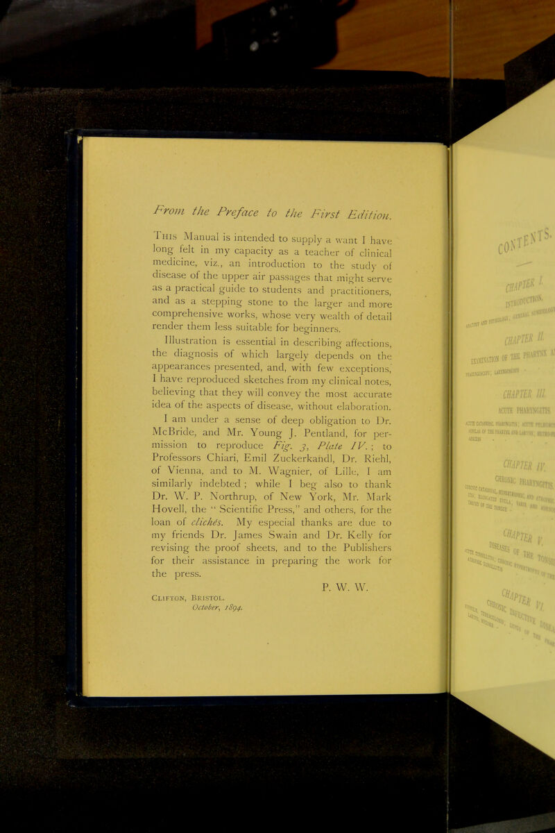 From the Preface to the First Fdition. This Manual is intended to supply a want I have long felt in my capacity as a teacher of clinical medicine, viz., an introduction to the study of disease of the upper air passages that might serve as a practical guide to students and practitioners, and as a stepping stone to the larger and more comprehensive works, whose very wealth of detail render them less suitable for beo-inners Illustration is essential in describing affections, the diagnosis of which largely depends on the appearances presented, and, with few exceptions' I have reproduced sketches from my clinical notes, believing that they will convey the most accurate idea of the aspects of disease, without elaboration. I am under a sense of deep obligation to Dr. McB ride, and Mr, Young J. Pentland, for per- mission to reproduce Fig. j, Piute IV. \ to Professors Chiari, Emil Zuckerkandl, Dr. Riehl, of Vienna, and to M. Wagnier, of Lille, 1 am similarly indebted ; while I beg also to thank Dr. W. P. Northrup, of New York, Mr. Mark Hovell, the  Scientific Press, and others, for the loan of clickds. My especial thanks are due to my friends Dr. James Swain and Dr. Kelly for revising the proof sheets, and to the Publishers for their assistance in preparing the work for the press. P. W. W. Clifton, ]5kistoi.. October, iSg4. I fiivsioiOttv; EXAMINATION OF THE iimB 111. ACUTE PHAl(VN(,n>- mi UTAHRHAL PHARVNGITIS; SI?EUS OF THE ['ilAEVSS h\b ABSCESS Ills; CHRONIC ]>l] AKy.VOITiS, VARIX OF THE Tov . * Of ''Us ^ ->'L IV,