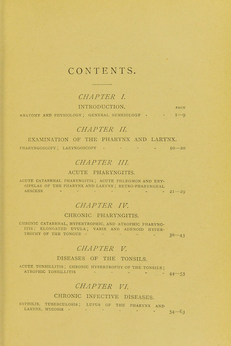 CONTENTS. CHAPTER 1. INTRODUCTION. pace ANATOMY AND PHYSIOLOGY ; GENERAL SEMEIOLOGY - - I—9 CHAPTER //. EXAMINATION OF THE PHARYNX AND LARYNX. PHARYNGOSCOPY ; LARYNGOSCOPY - - - . lo—20 CHAPTER HI. ACUTE PHARYNGITIS. ACUTE CATARRHAL PHARYNGITIS ; ACUTE PHLEGMON AND ERY- SIPELAS OF THE PHARYNX AND LARYNX ; RETRO-PHARYNGEAL ABSCESS ------- 21—2g CHAPTER IV. CHRONIC PHARYNGITIS. CHRONIC CATARRHAL, HYPERTROPHIC, AND ATROPHIC PHARYNG- ITIS ; ELO.NGATED UVULA ; VARIX AND ADENOID HYPER- TROPHY OF THE TONGUE - - - . . -^O 43 CHAPTER V. DISEASES OF THE TONSILS. ACUTE tonsillitis; CHRONIC HYPERTROPHY OF THE TONSILS ; ATROPHIC TONSILLITIS ---..! ^3 CHAPTER VI. CHRONIC INFECTIVE DISEASES. SYPHILIS, TUBERCULOSIS ; LUPUS OF THE PHARYNX AND LARYNX, MYCOSIS - - - . - t 54—