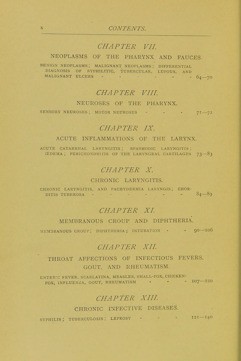 CHAPTER VII. NEOPLASMS OF THE PHARYNX AND FAUCES. BENIGN NEOPLASMS ; MALIGNANT NEOPLASMS ; DIFFERENTIAL DIAGNOSIS OF SYPHILITIC, TUBERCULAR, LUPOUS, AND MALIGNANT ULCERS - - .... CHAPTER VIII. NEUROSES OF THE PHARYNX. SENSORY NEUROSES ; MOTOR NEUROSES - - - 7I—72 CHAPTER IX. ACUTE INFLAMMATIONS OF THE LARYNX. ACUTE CATARRHAL LARYNGITIS ; SPASMODIC LARYNGITIS ; CEDEMA ; PERlCIIONDRiriS OF THE LARYNGEAL CARTILAGES 73 83 CHAPTER X. CHRONIC LARYNGITIS. CHRONIC LARYNGITIS, AND PACHYDERMIA LAKYNGIS ; CHOR- DITIS TUBEROSA 84—89 CHAPTER XI MEMBRANOUS CROUP AND DIPHTHERIA. .MEMBRANOUS CROUP; DIPHTHERIA; INTUBATION - - QO—loC CHAPTER XII. THROAT AFFECTIONS OF INFECTIOUS FEVERS, GOUT, AND RHEUMATISM. ENTERTC FEVER, SCARLATINA, MEASLES, SMALL-POX, CPHCKEN- POX, INFLUEN/A, GOUT, RHEUMATISM - - - I07—120 CHAPTER XIII. . CHRONIC INFECTIVE DISEASES. syphilis; tuberculosis; leprosy - - - 121 —i^o