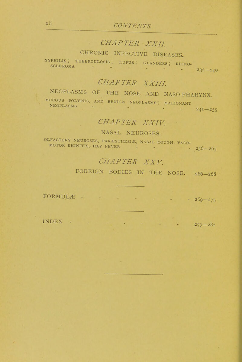 CHAPTER XXIL CHRONIC INFECTIVE DISEASES. 232—240 CHAPTER XXHI. NEOPLASMS OF THE NOSE AND NASO-PHARYNX neopLIm™'' ^-HOPLASMS; MAUONANX 241—255 CHAPTER XXIV. ■ NASAL NEUROSES. OLFACTORY NEUROSES, PAR.i:STHESI.-E, NASAL COUGH, VASO- MOTOR RHINITIS, HAY FEVER - . . . CHAPTER XXV. FOREIGN BODIES IN THE NOSE. 266-26S FORMULA - . - . ^ • 269—275 INDEX - . . 277—2S2