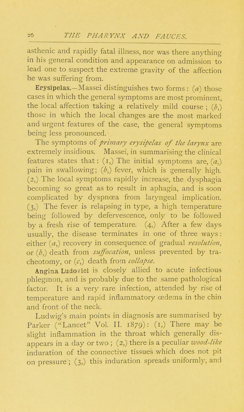 asthenic and rapidly fatal illness, nor was there anything in his general condition and appearance on admission to lead one to suspect the extreme gravity of the affection he was suffering from. Erysipelas.—Massei distinguishes two forms : {d) those cases in which the general symptoms are most prominent, the local affection taking a relatively mild course ; {b^ those in which the local changes are the most marked and urgent features of the case, the general symptoms being less pronounced. The symptoms of primary erysipelas of the larynx are extremely insidious. Massei, in summarising the clinical features states that: (i,) The initial symptoms are, (<?:,) pain in swallowing; (^,) fever, which is generally high. (2,) The local symptoms rapidly increase, the dysphagia becoming so great as to result in aphagia, and is soon complicated by dyspnoea from lar3mgeal implication. (3,) The fever is relapsing in type, a high temperature being followed by defervescence, only to be followed by a fresh rise of temperature. (4,) After a few days usually, the disease terminates in one of three ways : either (cz,) recovery in consequence of gradual resolution, or {b^ death from suffocatio7i, unless prevented by tra- cheotomy, or (c,) death from collapse. Angina Ludoviei is closely allied to acute infectious phlegmon, and is probably due to the same pathological factor. It is a very rare infection, attended by rise of temperature and rapid inflammatory oedema in the chin and front of the neck. Ludvvig's main points in diagnosis are summarised by Parker (Lancet Vol. II. 1879): (l,) There may be slight inflammation in the throat which generally dis- appears in a day or two ; (2,) there is a peculiar wood-like induration of the connective tissues which does not pit on pressure ; (3,) this induration spreads uniformly, and