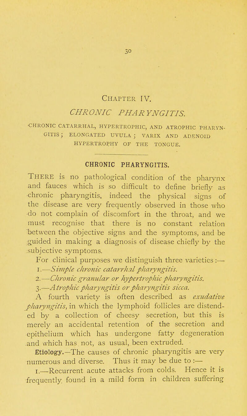 50 Chapter IV. CHRONIC PHARYNGITIS. •CHRONIC CATARRHAL, HYPERTROPHIC, AND ATROPHIC PHARYN- GITIS ; ELONGATED UVULA ; VARIX AND ADENOID HYPERTROPHY OF THE TONGUE. CHRONIC PHARYNGITIS. There is no pathological condition of the jDhaiynx and fauces which is so difficult to define briefly as chronic pharyngitis, indeed the physical signs of the disease are very frequently observed in those who ■do not complain of discomfort in the throat, and we must recognise that there is no constant relation between the objective signs and the symptoms, and be guided in making a diagnosis of disease chiefly by the subjective symptoms. For clinical purposes we distinguish three varieties ;— 1. —Simple chronic catarrJialpharyngitis. 2. —Chronic granular or hypertrophic pharyngitis. 3. —Atrophic pharyngitis or pharyngitis sicca. A fourth variety is often described as exudative jpharyngitis, in which the lymphoid follicles are distend- ed by a collection of cheesy secretion, but this is merely an accidental retention of the secretion and epithelium which has undergone fatty degeneration and which has not, as usual, been extruded. Etiology.—The causes of chronic pharyngitis are very numerous and diverse. Thus it may be due to:— I.—Recurrent acute attacks from colds. Hence it is •frequently, found in a mild form in children suffering