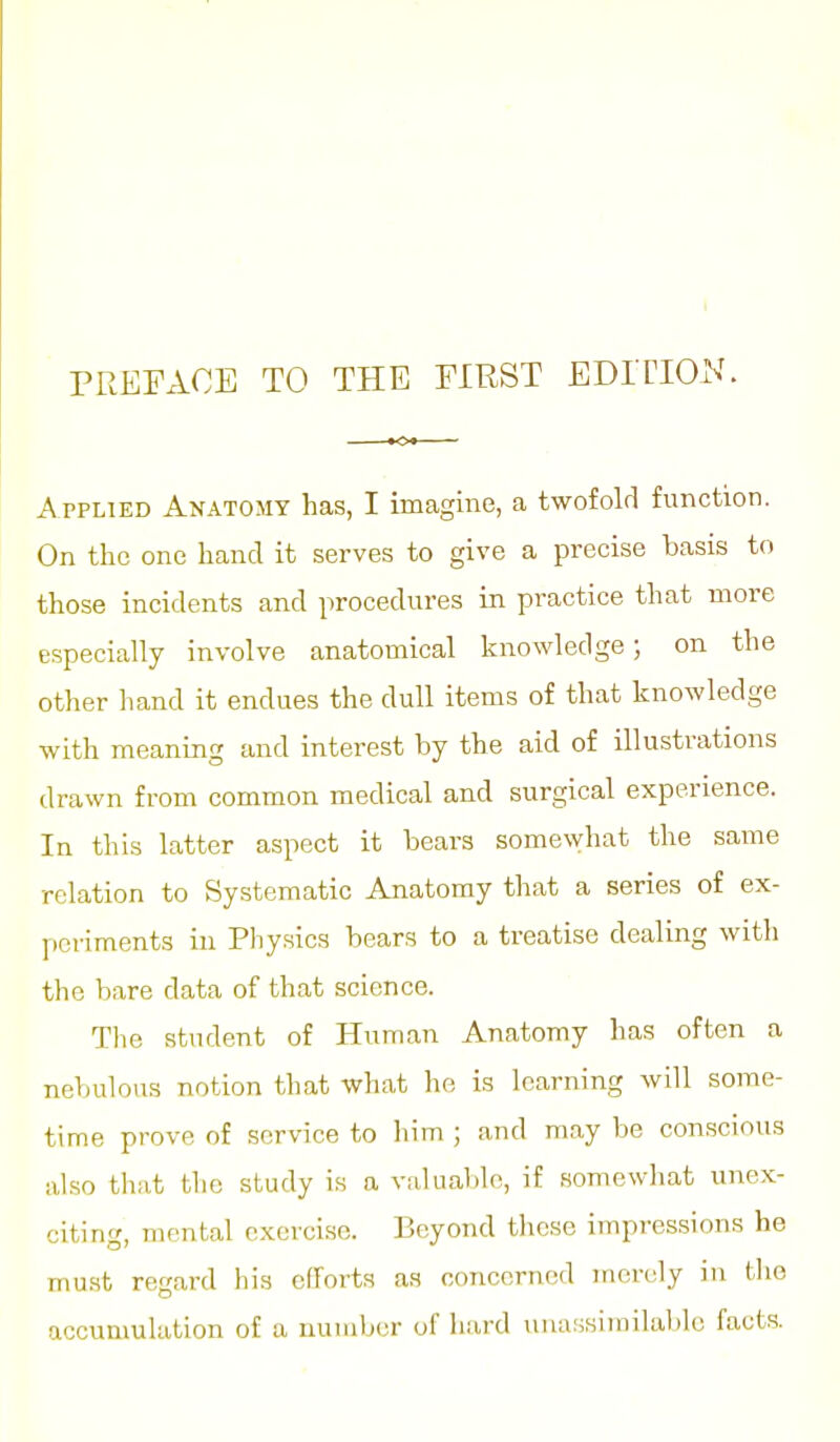 PREFxVCE TO THE FIRST EDITION. Applied Anatomy has, I imagine, a twofold function. On the one hand it serves to give a precise basis to those incidents and procedures in practice that more especially involve anatomical knowledge; on the other hand it endues the dull items of that knowledge with meaning and interest by the aid of illustrations drawn from common medical and surgical experience. In this latter aspect it bears somewhat the same relation to Systematic Anatomy that a series of ex- periments in Pliysics bears to a treatise dealing with the bare data of that science. The student of Human Anatomy has often a nebulous notion that what he is learning will some- time prove of service to him ; and may be conscious also that the study is a vakia])lo, if .somewhat unex- citing, mental exercise. Beyond these impressions he must regard his efforts as concerned merely in tlio accumulation of a number of hard tiim!«iinilal)lo facts.