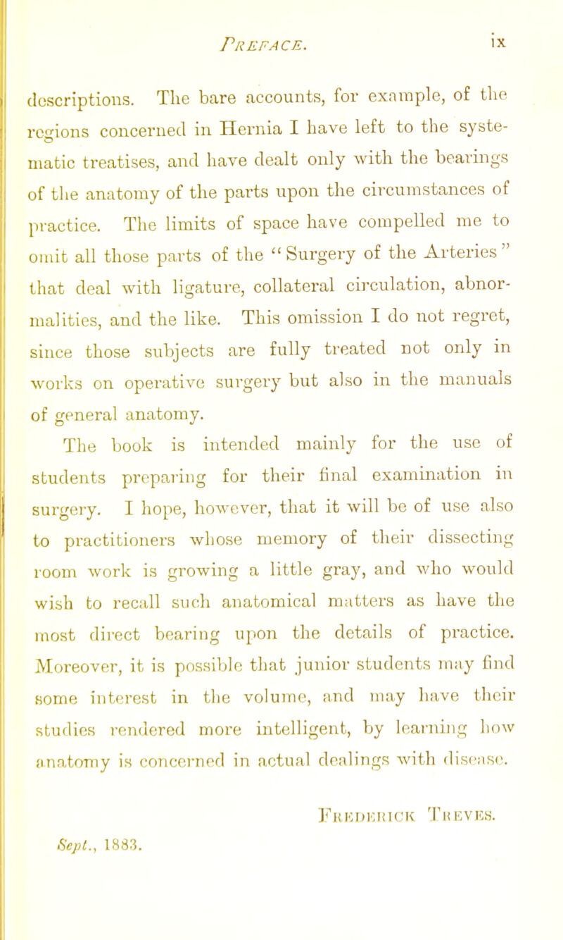Preface. IX descriptions. The bare accounts, for example, of tlie rco-ions concerned in Hernia I have left to the syste- matic treatises, and have dealt only with the bearings of the anatomy of the parts upon the circumstances of practice. The limits of space have compelled me to omit all those parts of the Surgery of the Arteries that deal with ligature, collateral circulation, abnor- malities, and the like. This omission I do not regret, since those subjects are fully treated not only in woi-ks on operative surgery but also in the manuals of general anatomy. The book is intended mainly for the use of students preparing for their final examination in surgery. I hope, however, that it will be of use also to practitioners whose memory of their dissecting room work is growing a little gray, and who would wish to recall such anatomical matters as have the most direct bearing upon the details of practice. Moreover, it is possible that junior students may find some interest in the volume, and may ha,ve their studies rendered more intelligent, by learning iiow anatomy is concerned in actual dealings with disease. fiepl., 1883. Fricukhick 'I'kevks.