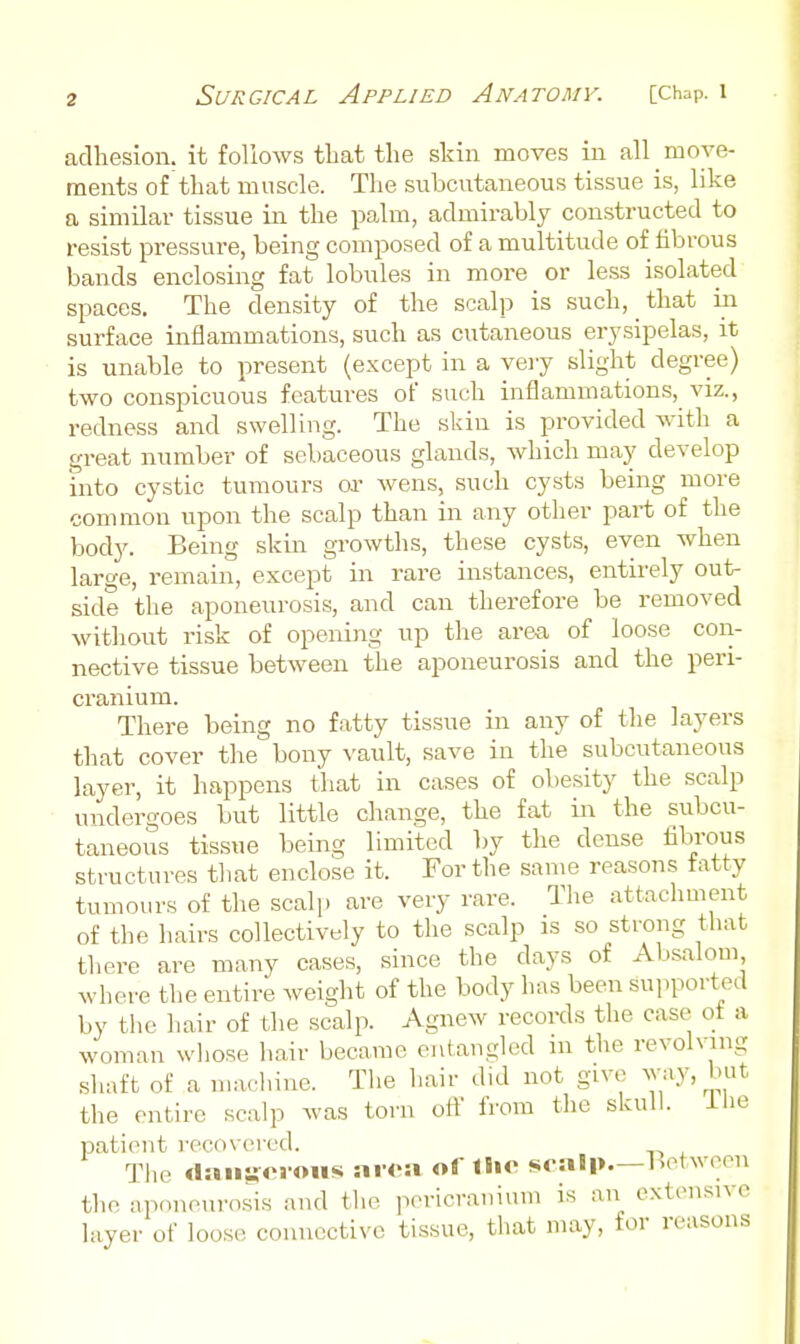 adhesion, it follows that the skin moves in all move- ments of that muscle. The subcutaneous tissue is, like a similar tissue in the palm, admirably constructed to resist pressure, being composed of a multitude of fibrous bands enclosing fat lobules in more or less isolated spaces. The density of the scalp is such, that in surface inflammations, such as cutaneous erysipelas, it is unable to present (except in a veiy slight degree) two conspicuous features of such inflammations, viz., redness and swelling. The skin is provided with a great number of sebaceous glands, which may develop into cystic tumours or wens, such cysts being more common upon the scalp than in any other part of the body. Being skin gi'owths, these cysts, even when large, remain, e.Kcept in rare instances, entirely out- side the aponeurosis, and can therefore be removed without risk of opening up the area of loose con- nective tissue between the aponeurosis and the peri- cranium. There being no fatty tissue in any of tlie layers that cover the bony vault, save in the subcutaneous layer, it happens that in cases of obesity the scalp undergoes but little change, the fat in the subcu- taneous tissue being limited by the dense hbi-ous structures that enclose it. For the same reasons tatty tumours of the scalp are very rare. The attachment of the hairs collectively to the scalp is so strong that there are many cases, since the days of Absalom where the entire weight of the body has been supported by the hair of the scalp. Agnew records the case ot a woman whose hair became entangled in the revolving shaft of a machine. The hair did not give Y/'^'i,'* the entire scalp was torn oil from the skull. iUe patient recovered. The «laii:foroMS ai-oa of llic scalp—Letwoen the aponeurosis and tlie pericranium is an extensive layer of loose; connective tissue, that may, for reasons