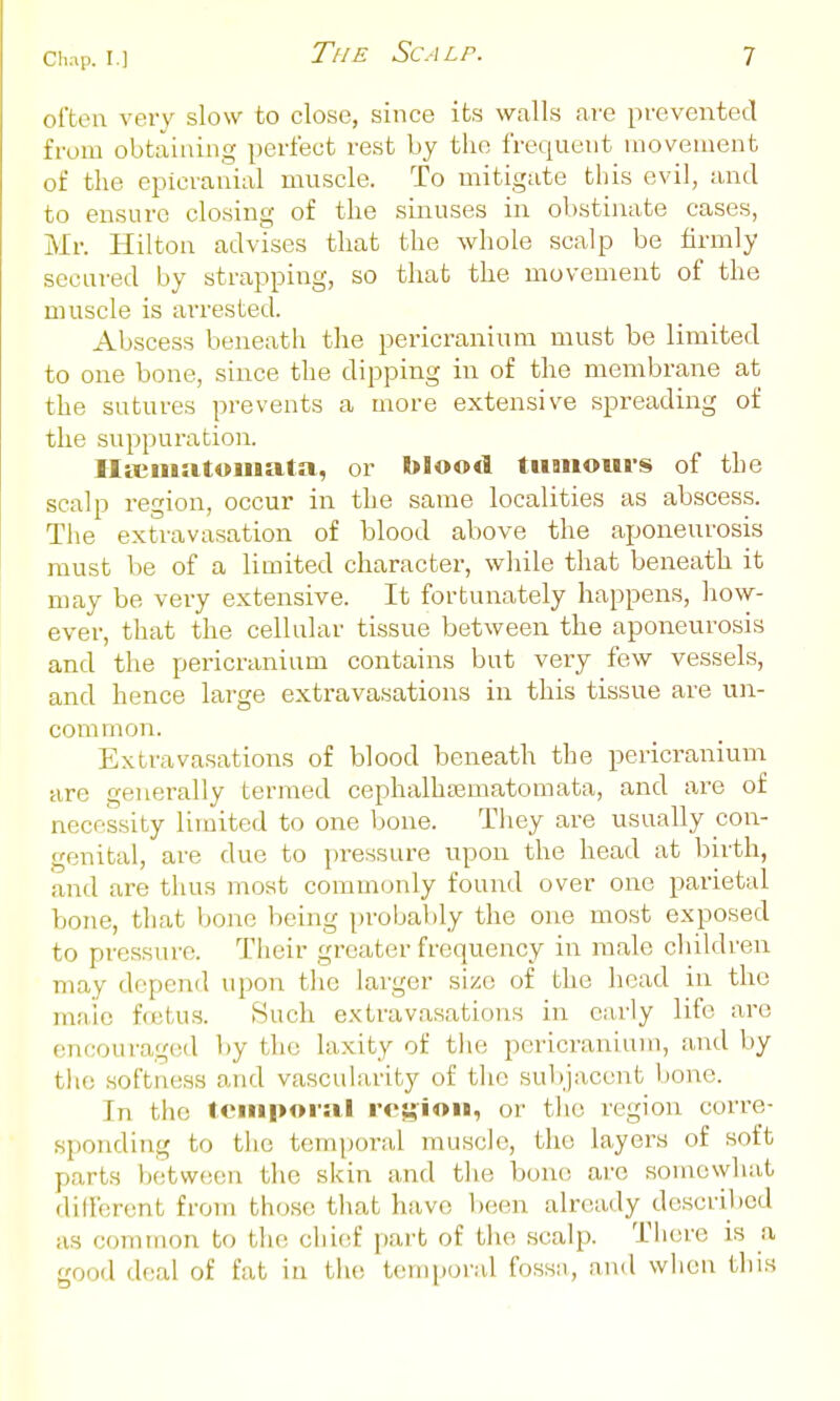 often very slow to close, since its walls are prevented from obtaining perfect rest by the frequent movement of the epicranial muscle. To mitigate this evil, and to ensure closing of the sinuses in obstinate cases, Mr. Hilton advises tliat the whole scalp be firmly secured by strapping, so that the movement of the muscle is arrested. Abscess beneath the pericranium must be limited to one bone, since the dipping in of the membrane at the sutures prevents a more extensive spreading of the suppuration. Hicinat«u»ata, or blood tumours of the scalp region, occur in the same localities as abscess. Tlie extravasation of blood above the aponeurosis must be of a limited character, while that beneath it may be very extensive. It fortunately happens, how- ever, that the cellular tissue between the aponeurosis and the pericranium contains but very few vessels, and hence large extravasations in this tissue are un- common. Extravasations of blood beneath the perici^aniuni are generally termed cephalhsematomata, and are of necessity limited to one bone. They are usually con- genital, are due to jiressure upon the head at birth, and are thus most commonly found over one parietal bone, that bone being probably the one most exposed to pressure. Their greater frequency in male cliildren may depend upon the larger size of the head in the male foetus. Such extravasations in early life are encouragcvl l)y the laxity of the pericranium, and by tlie softness and vascularity of the sulijacent bone. In the teuiporiil r<'5?iou, or tlie region corre- sponding to the temporal muscle, the layers of soft parts between the skin and the bone are somewhat different from those that have been already described as common to the chief part of the scalp. There is a good deal of fat iu the temporal fossa, and when this