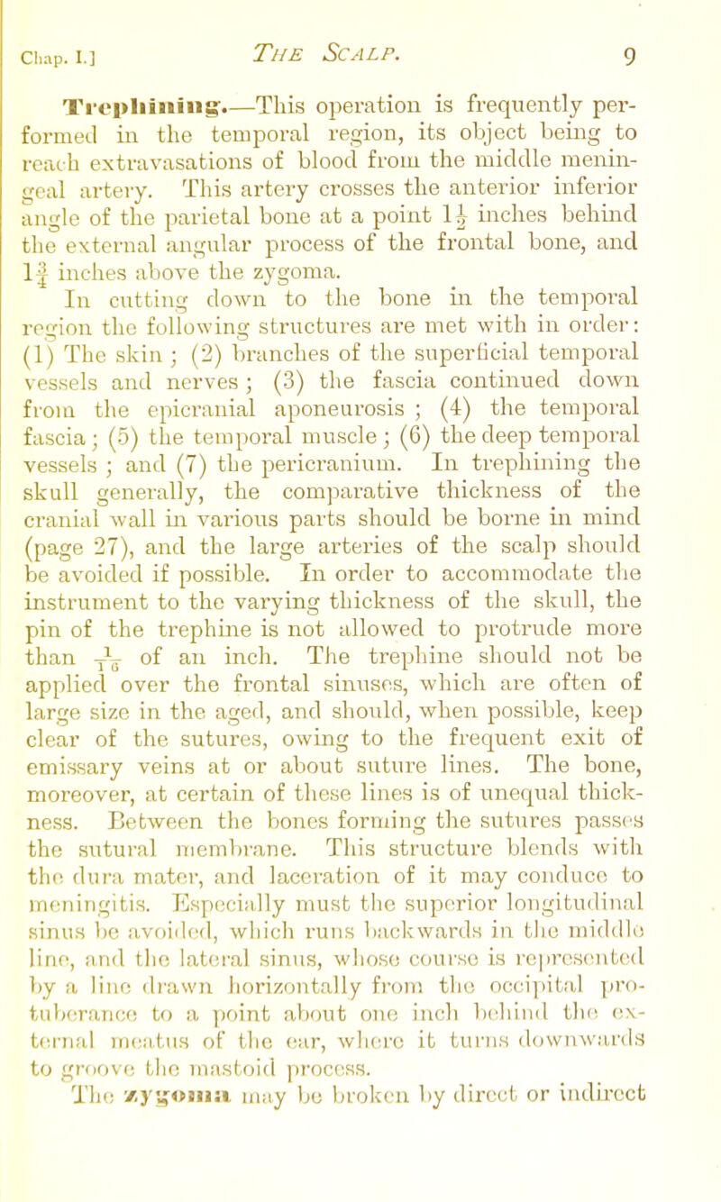 Trephining'.—This operation is frequently per- formed in the temporal region, its object being to reach extravasations of blood from the middle menin- geal artery. This artery crosses the anterior inferior angle of the parietal bone at a point \h inches behind the external angular process of the frontal bone, and IJ inches above the zygoma. In cutting down to the bone in the temporal region the following structures are met with in order: (1) The skin ; (2) branches of the superficial temporal vessels and nerves ; (3) the fascia continued down from the epicranial aponeurosis ; (4) the temporal fascia; (5) the temporal mu.scle; (6) the deep temporal vessels ; and (7) the pericranium. In trephining the skull generally, the comparative thickness of the cranial wall in various parts should be borne in mind (page 27), and the large arteries of the scalp should be avoided if possible. In order to accommodate tlie instrument to the varying thickness of the skull, the pin of the trephine is not allowed to protrude more than of an inch. The trephine should not be applied over the frontal sinuses, which are often of large size in the aged, and should, when possible, keep clear of the sutures, owing to the frequent exit of emissary veins at or about suture lines. The bone, moreover, at certain of these lines is of unequal thick- ness. Between the bones forming the sutures passes the sntural membrane. This structure blends with the dura mater, and laceration of it may conduce to meningitis. Especially must the superior longitudinal sinus be avoided, which I'uns backwards in fclie middle line, and tlio lateral .sinus, who.se course is represented liy a line drawn horizontally from tlie occiyiital ]»ro- ttiberanoe to a point about one inch Ixthind the e\- t(!rnal mciatus of tlic ear, wli(a-e it turns downward.s to groove, l,lie mastoid process. The 'i.y'unna. may Ijo broken l)y direct or inelii-ect