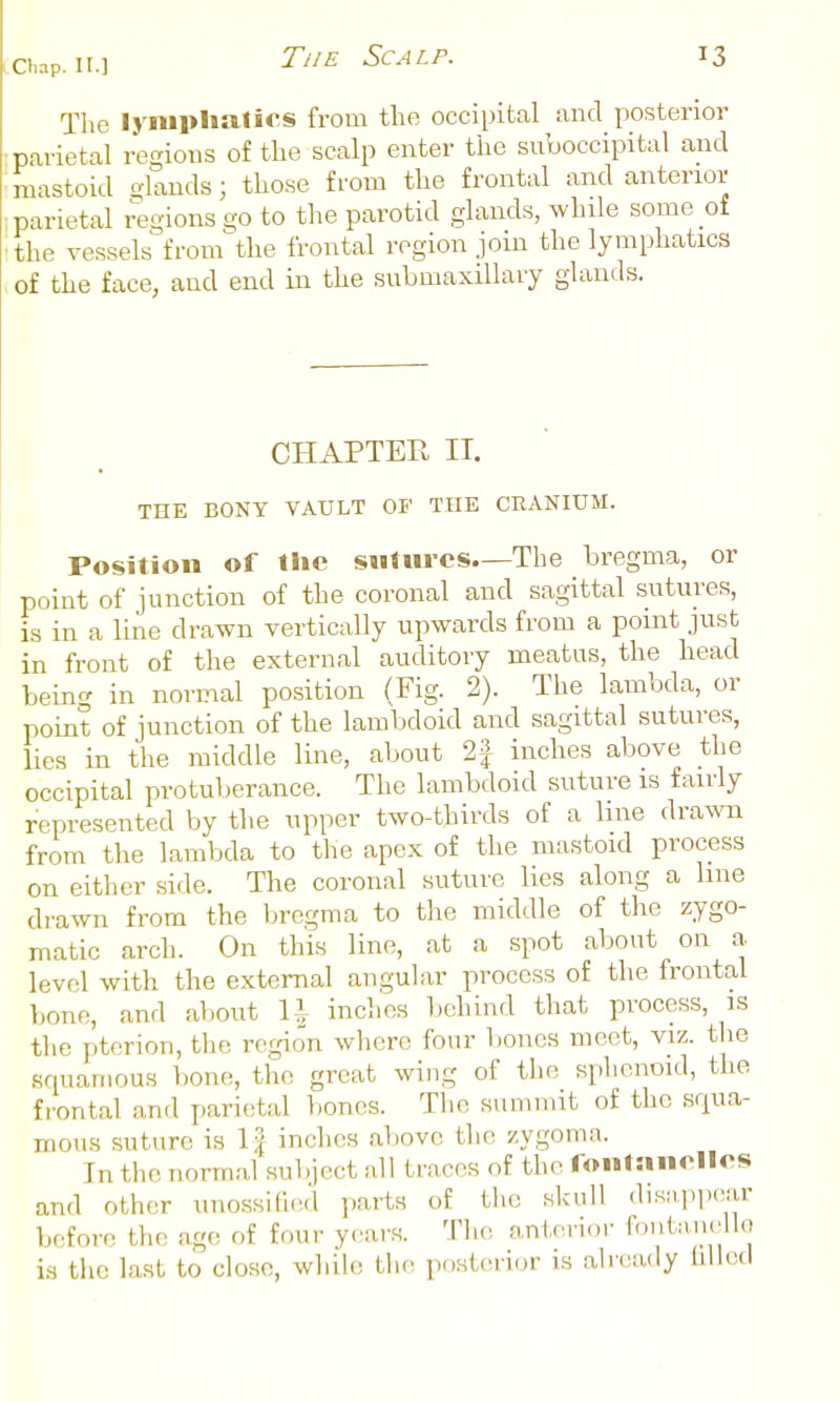 The lymphatics from the occipital and yjosterior vvietal regions of the scalp enter the suboccipital and .mastoid glands; those from the frontal and anterior ; parietal regions go to the parotid glands, while some of ■the vessels from the frontal region join the lymphatics of the face, and end in the submaxillary glands. CHAPTER IT. THE BONY VAULT OF THE CEANIUM. Position of tiie sutures.—The bregma, or point of junction of the coronal and sagittal sutures, is in a line drawn vertically upwards from a point just in front of the external auditory meatus, the head being in normal position (Fig. 2). The lambda, or point of junction of the lambdoid and sagittal sutures, lies in the middle line, about 2f inches above the occipital protuberance. The lambdoid suture is fairly represented by the upper two-thirds of a line drawn from the lambda to the apex of the mastoid process on either side. The coronal suture lies along a line drawn from the bregma to the middle of the zygo- matic arch. On this line, at a spot about on a level with the external angular process of the frontal bono, and about U inches Ijchind that process, is tlie pterion, the region where four liones meet, viz. the Kquamous l)one, the great wing of the sphenoid, the frontal and parietal bones. The summit of the squa- mous suture is \\ inches above the zygoma. In tlie normal subject all traces of the I on la utiles and other unossi(l(Hl parts of the skull diwipi.c^ar before the age of four ycsars. The anterior fontai.ello is the la.st to close, while the posterior is alieady hlled