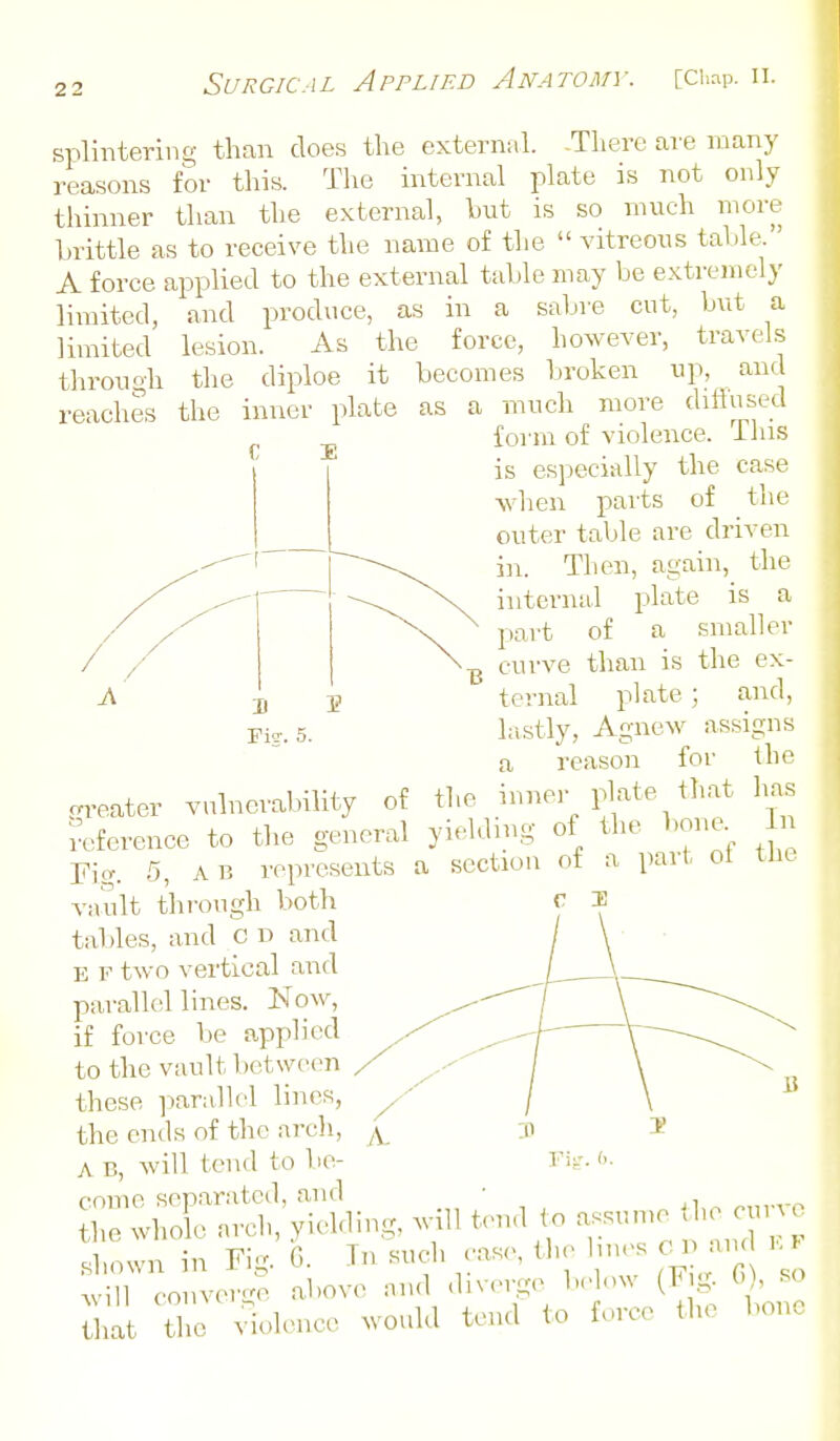 splintering than does the external. -There are many reasons for this. The internal plate is not only thinner than the external, but is so much more brittle as to receive the name of tlie  vitreous talile. A force applied to the external table may be extremely limited, and produce, as in a sabre cut, but a limited lesion. As the force, however, travels throuoh the diploe it becomes broken up, and reaches the inner plate as a much more dillused foi'm of violence, ihis is especially the case when pai'ts of the outer table are driven Then, again, the internal plate is a part of a smaller curve than is the ex- ternal plate; and, lastly, Agnew assigns a reason for the greater vulneiubility of tl,e inner plate that has reference to the general yielding of the bone. Li Fig. 5, A B represents a section of a part ot the vault through both tables, and c n and E F two vertical and parallel lines. Now, if force be applied to the vault between these parallel lines, the ends of the arch, A B, Avill tend to be- come separated, and ■ arch, yielding, will tend to assume the oiir e shown in Fig. G. Tn such case, the lines Clj and k > ^vill conver-o above and .bverge below (F g. G), so Z A^olonce would tend to force the bono