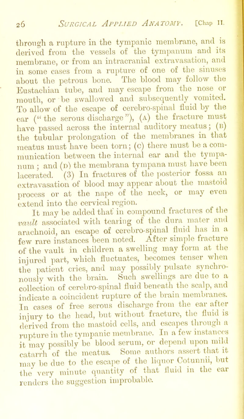 through a rupture in the tympanic membrane, and is derived from the vessels of the tympanum and its membrane, or from an intracranial extravasation, and in some cases from a rupture of one of the sinuses about the petrous bone. The blood may follow the Eustachian tube, and may escajie from the nose or mouth, or be swallowed and subsequently vomitocl. To allow of the escape of cerebro-spinal iluid by the ear (the serous discharge), (a) the fracture must have passed across the internal auditory meatus; (b) the tubular prolongation of the membranes in that meatus must have been torn; (c) there must be a com- munication between the internal ear and the tympa- num J and ip) the membrana tympana must have been lacerated. (3) In fractures of the ])Osterior fossa an extravasation of blood may appear about the mastoid process or at the nape of the neck, or may even extend into the cervical region. It may be added that in compound fractures of the vault associated with tearing of the dura mater and arachnoid, an escape of cerebro-spinal fluid has in a few rare instances been noted. After simple fracture of the vault in children a swelling may form at tlie injured part, which fluctuates, becomes tenser when the patient cries, and may possibly pulsate synchro- nously with the brain. Siich swellings are due to a collection of cerebro-spinal fluid beneath the sculp, and indicate a coincident rupture of the brain membranes. In cases of free serous discharge from the ear after injury to the head, but without fracture, tlie fluid is derived from tlie mastoid cells, and escapes through a rupture in the tympanic membnxne. In a few instanc<^s it may possibly be blood serum, or depend u]ion mild catarrh of the meatus. Some authors assert that it inay be due to the escape of the liquor Cotunnii, \)ut the very minute quantity of that fluid in the car renders the suggestion improbable.