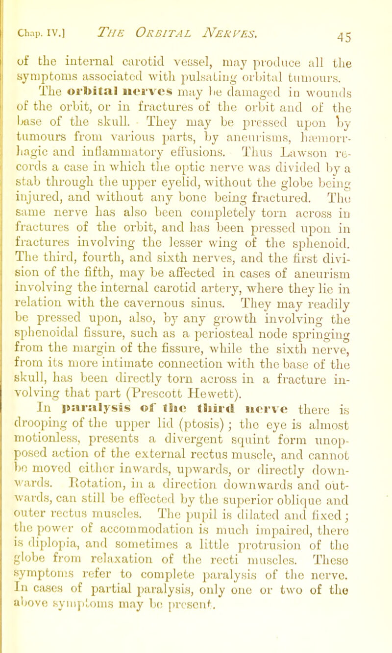 of the internal carotid vessel, may iiroJuce all the symptoms associated with pulsating orbital tumours. The orbital iiovvcs may lie damaged in wounds of the orbit, or in fractures of tlie orbit and of the l>ftse of the skull. They may be pressed upon Iby tumours from various parts, by aneurisms, ha^morr- Jiagic and inflammatory efi'usions. Thus Lawson re- cords a case in which tlie optic nerve was divided by a stab through the ujjper eyelid, without the globe being injured, and without any bone being fractured. The same nerve has also been conq^letely torn across in fractures of the orbit, and has been pressed upon in fractures involving the lesser wing of the sphenoid. The third, fourth, and sixth nerves, and the first divi- sion of the fifth, may be aflected in cases of aneurism involving the internal carotid artery, where they lie in relation with the cavernous sinus. They may readily lie pressed upon, also, by any growth involving the s[)henoidal fissure, such as a j^eriosteal node springing from the margin of the fissure, while the sixth nerve, from its more intimate connection with the base of the skull, has been directly torn across in a fracture in- volving that part (Prescott Hewett). In paralysis of liie third nerve there is drooping of the upper lid (ptosis); the eye is almost motionless, presents a divergent squint form unop- posed action of the external rectus muscle, and cannot bo moved eitlier inwards, upwards, or directly down- wards. Rotation, in a direction downwards and out- wards, can still be effected by the superior oblique and outer rectus muscles. The pupil is dilated and fixed; the power of accommodation is much impaired, there is diplopia, and sometimes a little protrusion of the globe from relaxation of the recti muscles. These symptoms refer to complete paralysis of the nerve. In cases of partial paralysis, only one or two of tho above symjil.oms may be present.