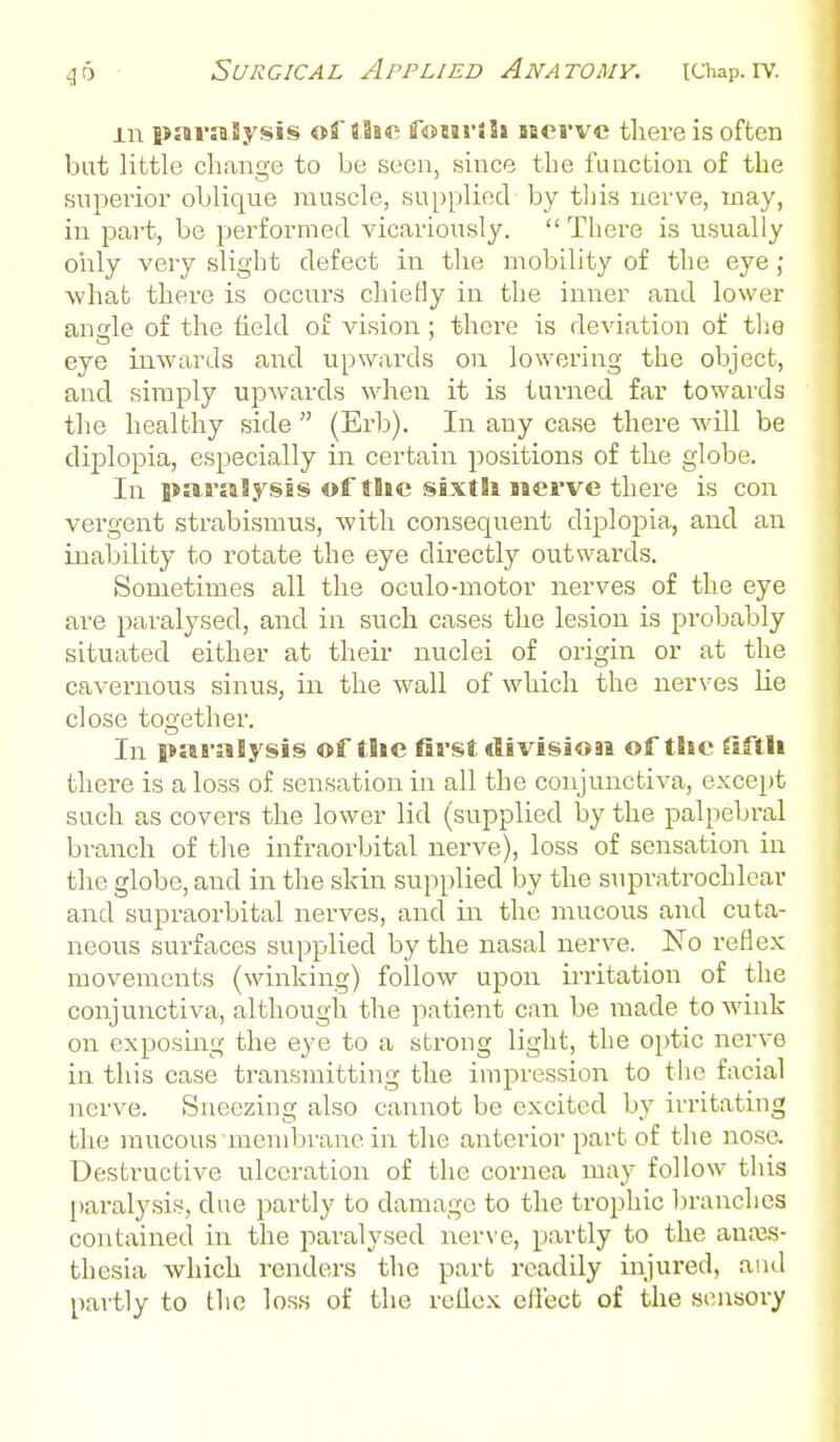 Surgical Applied Anatomy, ichap.iv. m paraSysis ofJlfR foHi-Jh hcvvc tliere is often but little change to be seen, since the function of the superior oblique muscle, su[)pliecl by tliis nerve, may, in part, be performed vicariously.  There is usually oiily very slight defect in the mobility of the eye ; what there is occurs chiefly in the inner and lower angle of the field of vision ; there is deviation of tlie eye inwards and upwards on lowering the object, and simply upwards when it is turned far towards the healthy side  (Erb). In any case there will be diplopia, especially in certain positions of the globe. In paralysis of tSic sixth nerve there is con vergent strabismus, with consequent diplopia, and an inability to rotate the eye directly outwards. Sometimes all the oculo-motor nerves of the eye are paralysed, and in such cases the lesion is probably situated either at their nuclei of origin or at the cavernous sinus, in the wall of which the nerves lie close together. In paralysis of the first division of the fiftli there is a loss of sensation in all the conjunctiva, except such as covers the lower lid (supplied by the palpebral branch of the infraorbital nerve), loss of sensation in the globe, and in the skin supplied by the supratrochlear and supraorbital nerves, and in the mucous and cuta- neous surfaces supplied by the nasal nerve. No reflex movements (winking) follow upon irritation of the conjunctiva, although the patient can be made to wink on exposuig the eye to a strong light, the optic nerve in this case transmitting the impression to the facial nerve. Sneezing also cannot be excited by instating the raucous membrane in the anterior part of the nose. Desti'uctive ulceration of the cornea may follow this paralysis, due partly to damage to the trophic liranclies contained in the paralysed nerve, partly to the auajs- thesia which renders the part readily injured, and partly to the loss of the rellex cflect of the sensory