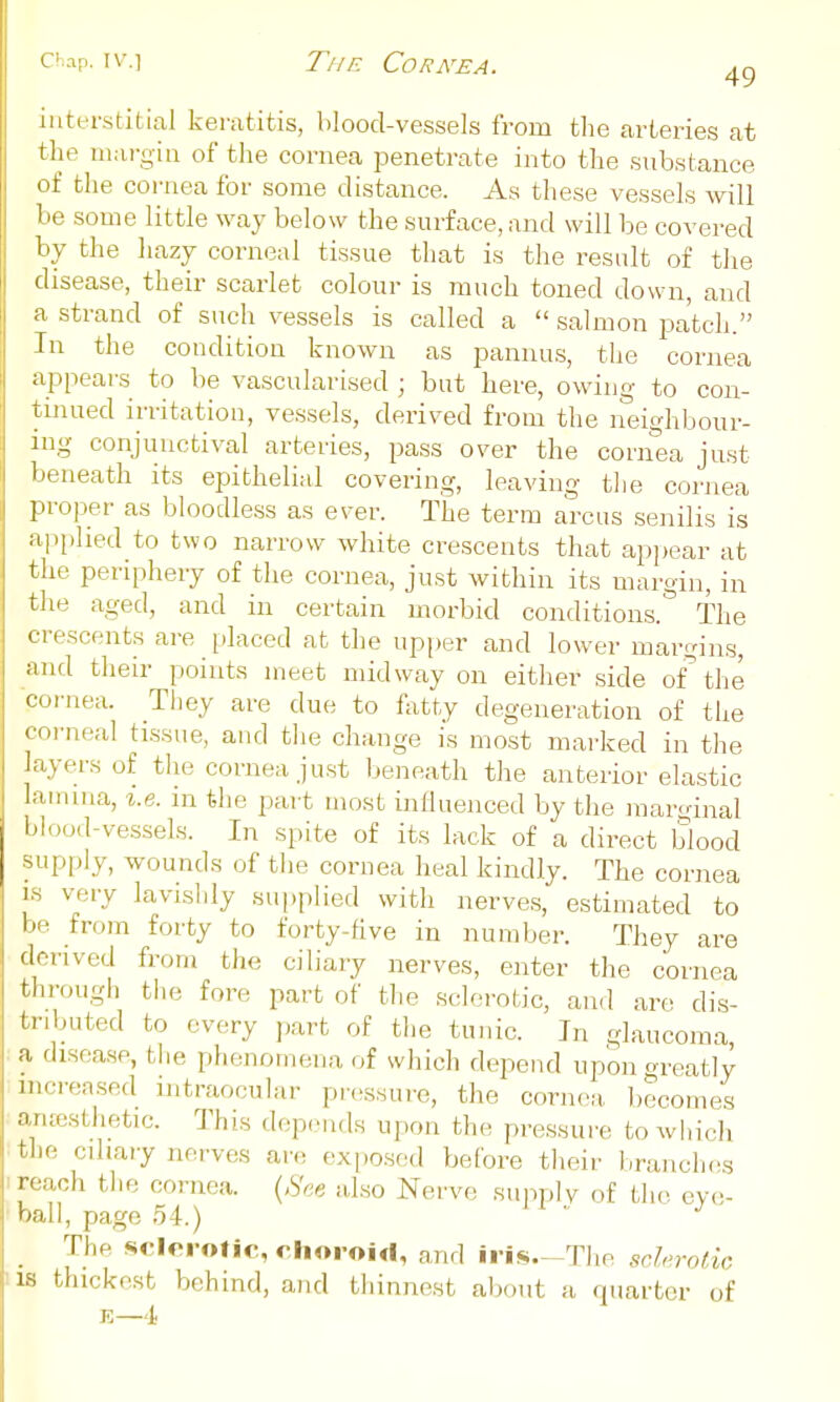 c^'.ip. IV.] TfiE Cornea. interstitial keratitis, blood-vessels from the arteries at the mai-giu of the cornea penetrate into the substance of the cornea for some distance. As these vessels will be some little way below the surface, and will be covered by the hazy corneal tissue that is the result of the disease, their scarlet colour is much toned down, and a strand of such vessels is called a  salmon patch. Tn the condition known as pannus, the cornea appears to be vascularised ; but here, owing to con- tinued irritation, vessels, derived from the neighbour- ing conjunctival arteries, pass over the cornea just l)eneath its epithelial covering, leaving tlie cornea ]:iroper as bloodless as ever. The term arcus sejiilis is applied to two narrow white crescents that appear at the periphery of the cornea, just within its margin, in the aged, and in certain morbid conditions. The crescents are placed at the upper and lower margins, .•nid their points meet midway on either side of the < |-rnea. They are due to fatty degeneration of the < Mi'neal tissue, and tlie change is most marked in the layers of the cornea just beneath the anterior elastic lamina, %.e. in the part most influenced by the raarcdnal bK:,od-vessels. In spite of its lack of a direct blood supply, wounds of tlie cornea heal kindly. The cornea is very lavishly supplied with nerves, estimated to be from forty to forty-five in number. They are derived from the ciliary nerves, enter the cornea through tiie fore part of the sclerotic, and are dis- tributed to every part of the tunic. In glaucoma, a disease, tlie phenomena of wliich depend upon greatly mcreased intraocular pressure, the cornea ))ecomes anrestlietic. This depends upon the pressure to which tlie cihary nerves are exposed before tlieir branches reach the cornea. a.lso Nerve supply of tlu^ eve- ball, page 54.) ' The sriorotic, choroid, and iris.~The scUrotic IS thickest behind, and tiiinnest aljout a quarter of E—4