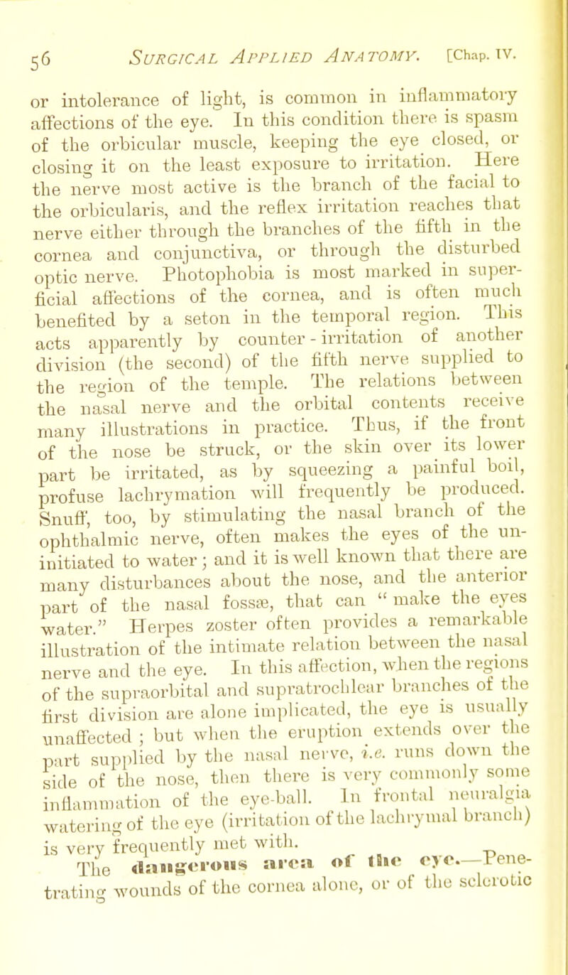 or intolerance of light, is common in inflammatory affections of the eye. In this condition there is spasm of the orbicnlar muscle, keeping the eye closed, or closing it on the least exposure to irritation. Here the nerve most active is the branch of the facial to the orbicularis, and the reflex irritation reaches that nerve either through the branches of the fifth in the cornea and conjunctiva, or through the disturbed optic nerve. Photophobia is most marked in super- ficial afiections of the cornea, and is often much benefited by a seton in the temporal region. This acts apparently by counter - irritation of another division (the second) of the fifth nerve supplied to the region of the temple. The relations between the nasal nerve and the orbital contents receive many illustrations in practice. Thus, if the front of the nose be struck, or the skin over _ its lower part be irritated, as by squeezing a painful boil, profuse lachrymation will frequently be produced. Snuff, too, by stimulating the nasal branch of the ophthalmic nerve, often makes the eyes of the un- initiated to water; and it is well known that there are many disturbances about the nose, and the anterior part of the nasal fossffi, that can  make the eyes water. Herpes zoster often provides a remarkable illustration of the intimate relation between the nasal nerve and the eye. In this affection, wlien the regions of the supraorbital and supratrochlear branches of the first division are alone implicated, the eye is usually unaffected ; but when tlie eruption extends over the part supplied by the nasal nerve, i.e. runs down the side of the nose, then there is very commonly some inflammation of the eye-ball. In frontal neuralgia watering of the eye (irritation of the lachrymal branch) is verv frequently met with. The «laiiseioiis area of Ihe eye—Pene- trating wounds of the cornea alone, or of the sclerotic