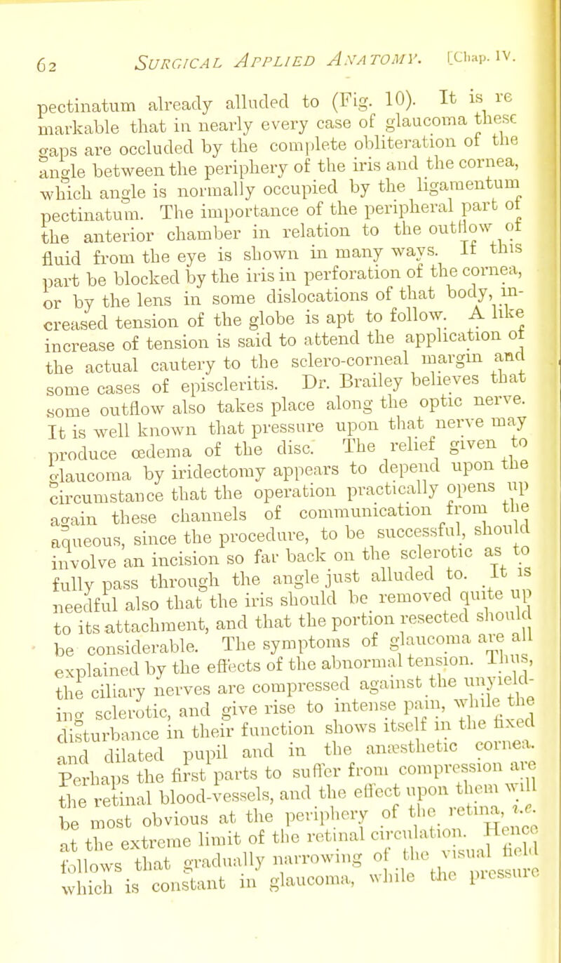 pectinatum already alluded to (Fig. 10). It is re markable that in nearly every case of glaucoma these <raps are occluded by the complete obliteration ot the angle between the periphery of the iris and the cornea, which angle is normally occupied by the ligaraentum pectinatum. The importance of the peripheral part ot the anterior chamber in relation to the outflow ot fluid from the eye is shown in many ways, it this part be blocked by the iris in perforation of the cornea, or by the lens in some dislocations of that t^ody, in- creased tension of the globe is apt to follow. A like increase of tension is said to attend the application ot the actual cautery to the sclero-corneal margm and some cases of episcleritis. Dr. Brailey believes that .some outflow also takes place along the optic nerve. It is well known that pressure upon that nerve may produce ffidema of the disc. The relief given to o-laucoma by iridectomy appears to depend upon the circumstance that the operation practically opens up ac^ain these channels of communication from the aqueous, since the procedure, to be successful, shou d involve an incision so far back on the sclerotic as to fully pass through the angle just alluded to. it is needful also that the iris should be_ removed quite up to its attachment, and that the portion resected shoul - be considerable. The symptoms of glaucoma are aU explained by the efl'ects of the abnormal tension. Thus, the ciliary nerves are compressed against the unyield- ing sclerotic, and give rise to intense pam, ^JJlle the disturbance in their function shows itsc f in the faxed and dilated pupil and in the anaesthetic cornea^ Perhaps the first parts to sufler from compression a e £'e retinal blood-vessels, and the effect upon them will b ^ost obvious at the periphery of the retuia nt the extreme limit of the retinal circulation. Henco tZ:t^ gradually narrowing which is constant in glaucoma, while the piessuie