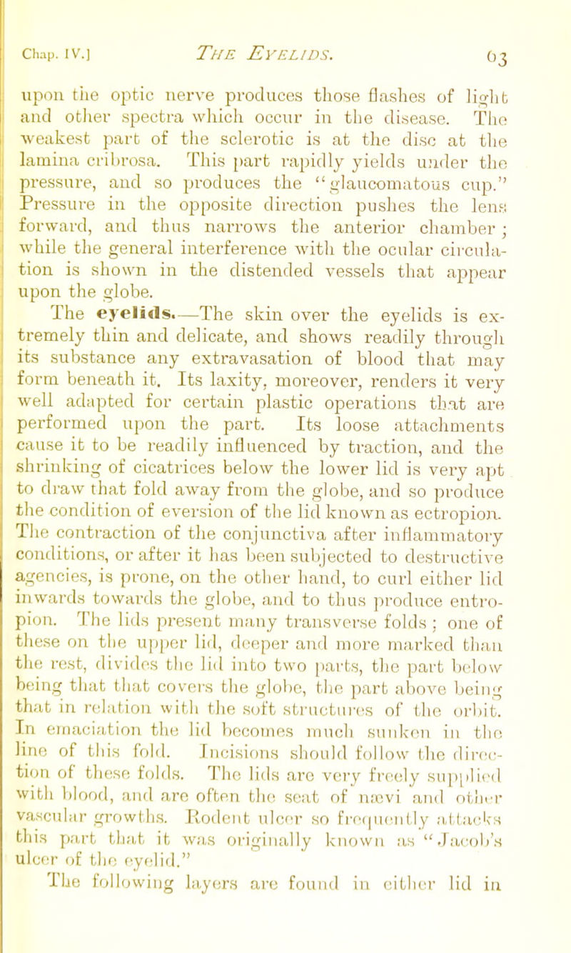 >ipon the oj^tic nerve produces those flashes of lii^lit and otJier .spectra which occur in the disease. The wealcest part of the sclerotic is at the di.so at the lamina cribrosa. This [)art rapidly yields under the pressure, and so produces the glaucomatous cup. Pressure in the opposite direction pushes the lene; forward, and thus nai'rows the anterior chamber; while the general interference witli the ocular circula- tion is shown in tlie distended vessels that appear upon the globe. The eyelids.—The skin over the eyelids is ex- tremely thin and delicate, and shows readily through its substance any extravasation of blood that may fin-m beneath it. Its laxity, moi-eover, renders it very well adapted for certain plastic operations that are performed upon the part. Its loose attachments cause it to be readily influenced by traction, and the shrinking of cicatrices below the lower lid is very apt to di-aw that fold away fi'om the globe, and so produce the condition of eversion of tlie lid known as ectropion. The contraction of the conjunctiva after inflammatory conditions, or after it has been subjected to destructive agencies, is prone, on the other hand, to curl either lid inwards towards the globe, and to thus produce entro- pion. The lids present many transverse folds; one of these on the upper lid, deeper and more marked tlian the rest, divides the lid into two parts, the part below being that that covers the globe, the part above being that in relation with the soft structures of the orlut. In emaciation the lid bccotnes much sunken in tlio line of this fold. Incisions should follow the direc- tion of these folds. The lids are very freely supplied with blood, and arc often the seat of ntevi and othrr va.scular growths. Rodent ulcer so frecpiently attacks this part that it was originally known as  Jacob'.s ulcer of the eyelid. The following layer.s are found in either lid in