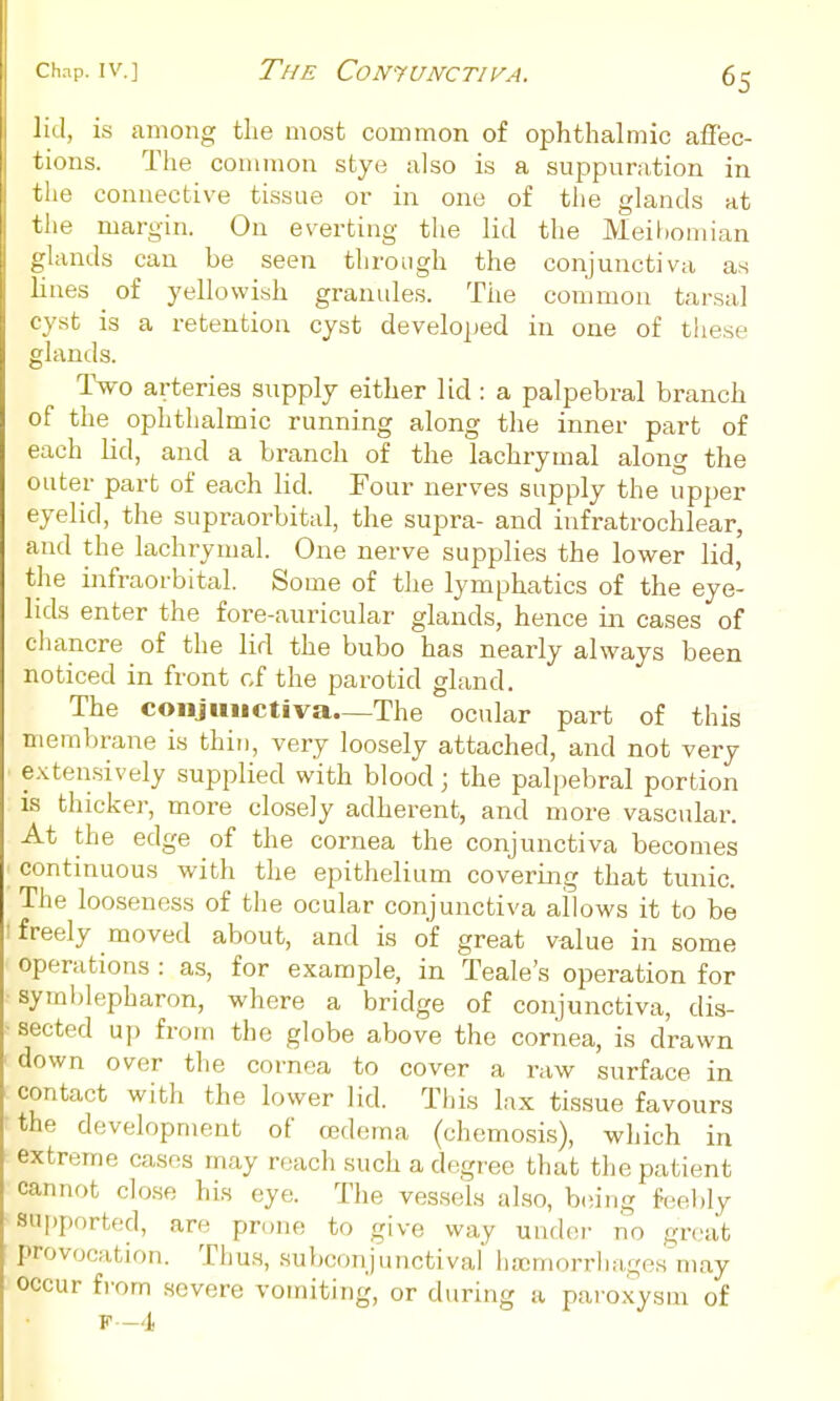 Chap. IV.] The ComuNCTivA. lid, is among the most common of ophthalmic affec- tions. The common stye also is a suppuration in the connective tissue or in one of the glands at the margin. On everting the lid the Meil)omian glands can be seen through the conjunctiva as lines of yellowish granules. The common tarsal cyst is a retention cyst developed in one of these glands. Two arteries supply either lid: a palpebral branch of the ophthalmic running along the inner part of each lid, and a branch of the lachrymal along the outer part of each lid. Tour nerves supply the upper eyelid, the supraorbital, the supra- and infratrochlear, and the lachrymal. One nerve supplies the lower lid, the infraorbital. Some of the lymphatics of the eye- lids enter the fore-auricular glands, hence in cases of chancre of the lid the bubo has nearly always been noticed in front cf the parotid gland. The conjunctiva—The ocular part of this membrane is thin, very loosely attached, and not very e.xtensively supplied with blood; the palpebral portion is thicker, more closely adherent, and more vascular. At the edge of the cornea the conjunctiva becomes continuous with the epithelium covering that tunic. The looseness of the ocular conjunctiva allows it to be freely moved about, and is of great value in some operations : as, for example, in Teale's operation for syrablepharon, where a bridge of conjunctiva, dis- sected u]) from the globe above the cornea, is drawn down over the cornea to cover a iw surface in contact with the lower lid. This lax tissue favours the development of oedema (chemosis), which in extreme cases may reach such a degree that the patient cannot close his eye. The vessels also, b(!ing feebly aui)j)orted, are prone to give way under no great provocation. Thus, subconjunctival haimorrhages may occur from severe vomiting, or during a paroxysm of