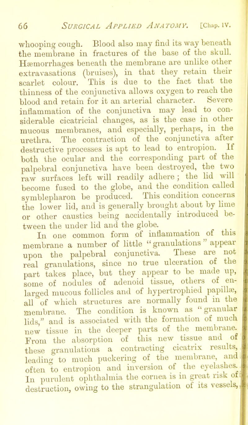 wliooDuig cough. Blood also may find its way beneath the membrane in fractures of the base of the skull. Hajmorrhages beneath the membrane are unlike other extravasations (bruises), in that they retain their scarlet colour. This is due to the fact that the thinness of the conjunctiva allows oxygen to reach the blood and retain for it an arterial character. Severe inflammation of the conjunctiva may lead to con- siderable cicatricial changes, as is the case in other mucous membranes, and especially, perhaps, in the urethra. The contraction of the conjunctiva after destructive processes is apt to lead to entropion. If both the ocular and the corresponding part of the palpebral conjunctiva have been destroyed, the two raw surfaces left will readily adhere; the lid will become fused to the globe, and the condition called symblepharon be produced. This condition concerns the lower lid, and is generally brought about by lime or other caustics being accidentally introduced be- tween the under lid and the globe. In one common form of inflammation of this membrane a number of little  granulations  appear upon the palpebral conjunctiva. These are not real granulations, since no true ulceration of the part takes place, but they appear to be made up, some of nodules of adenoid tissue, others of en- larged mucous follicles and of hypertrophied papillas, all of which structures are normally found m the membrane. The condition is knoNvn as granular lids, and is associated with the formation of much new tissue in the deeper parts of the membrane. From the absorption of this new tissue and of these granulations a contracting cicatrix results, leading to much puckering of the membrane, and often to entropion and inversion of the eyelashes In purulent oplithalmia the cornea is in great risk ot destruction, owing to the strangulation of its vessels,