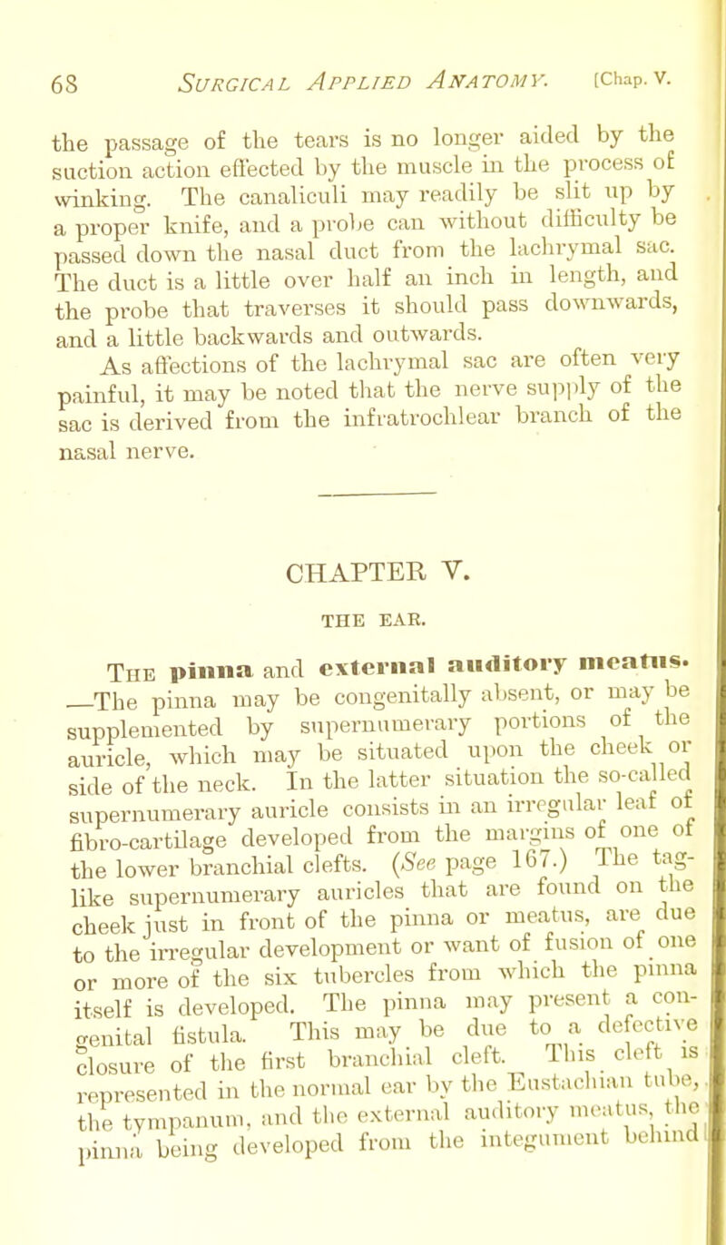 the passage of the tears is no longer aided by the suction action effected by the muscle in the process o£ winking. The canaliculi may readily be slit up by a proper knife, and a probe can without difficulty be passed down the nasal duct from the lachrymal sac. The duct is a little over half an inch in length, and the probe that traverses it should pass downwards, and a little backwards and outwards. As affections of the lachrymal sac are often very painful, it may be noted that the nerve supi>ly of the sac is derived from the infratrochlear branch of the nasal nerve. CHAPTER V. THE ExVR. The pinna and external auditory meatus. —The pinna may be congenitally absent, or may be supplemented by supernumerary portions of the auricle, which may be situated upon the cheek or side of the neck. In the latter situation the so-called supernumerary auricle consists in an irregular leat ot fibro-cartdage developed from the margins of one ot the lower branchial clefts. {See page 167.) The tag- like supernumerary auricles that are found on the cheek just in front of the pinna or meatus, are due to the irregular development or want of fusion of one or more of the six tubercles from which the pinna itself is developed. The pinna may present a con- genital fistula. This may be due to a defective closure of the first branchial cleft. This cleft is represented in the normal ear by the Eustachian tube, the tympanum, and the external auditory meatus tlie pinna being developed from the integument behind