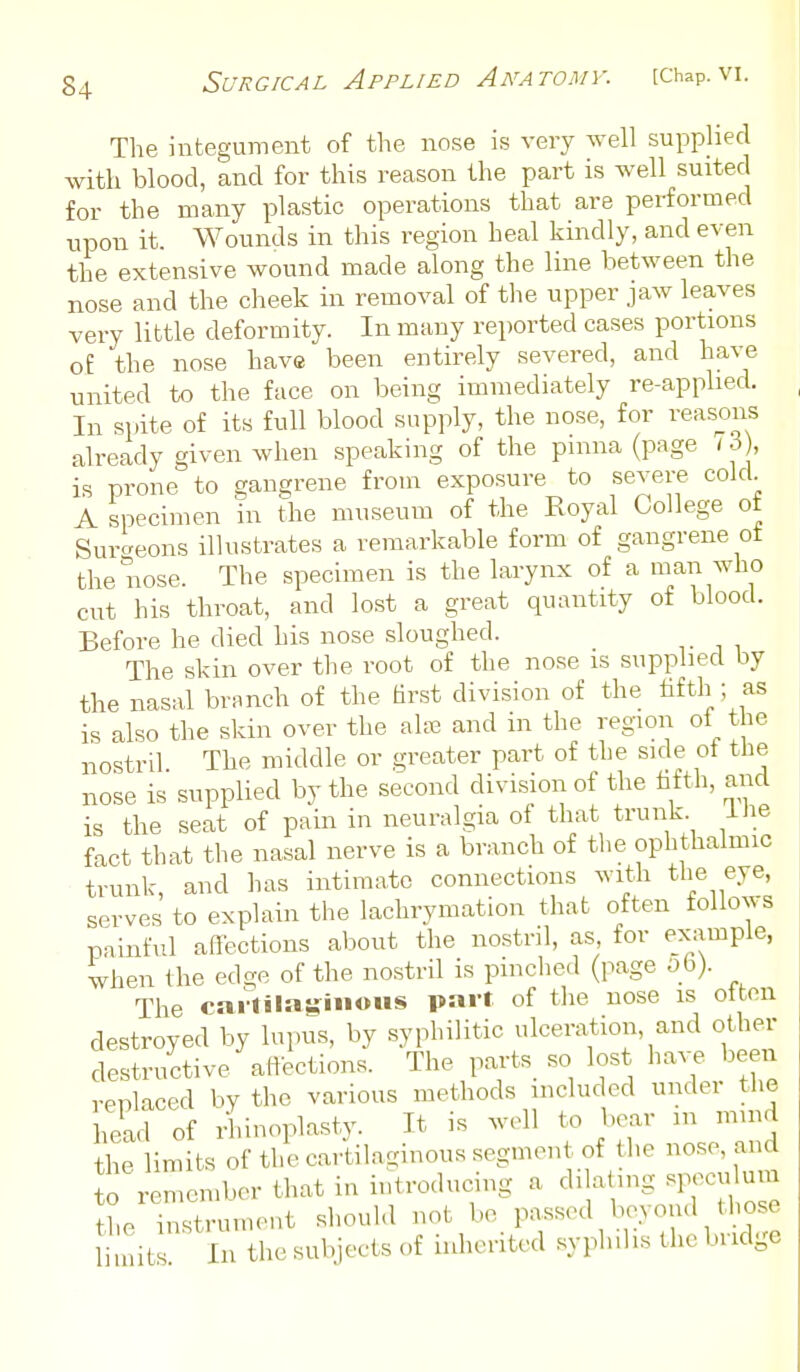 The integument of the nose is very well supplied with blood, and for this reason the part is well suited for the many plastic operations that are performed upon it. Wounds in this region heal kindly, and even the extensive wound made along the line between the nose and the cheek in removal of the upper jaw leaves very little deformity. In many reported cases portions o£ the nose have been entirely severed, and have united to the face on being immediately re-applied. In spite of its full blood supply, the nose, for reasons already given when speaking of the pinna (page (3 , is prone to gangrene from exposure to severe cold. A specimen in the museum of the Eoyal College ot Surcreons illustrates a remarkable form of gangrene ot the nose. The specimen is the larynx of a man who cut his throat, and lost a great quantity of blood. Before he died his nose sloughed. The skin over the root of the nose is supplied by the nasal branch of the hrst division of the fifth ; as is also the skin over the alffi and in the region of the nostril The middle or greater part of the side ot the nose is supplied by the second division of the tifth, and is the seat of pain in neuralgia of that trunk Ihe fact that the nasal nerve is a branch of the ophthalmic trunk, and has intimate connections with the eye, serves to explain the lachrymation that often follows painful afl-ections about the nostril, as, for ex-ampie, when the ed-e of the nostril is pinched (page 06). The carlilagiiioHS part of the nose is otten destroyed by lupus, by syphilitic ulceration, and other destructive affections. The pa.-ts_ so lost been replaced by the various methods included undei the head of ri.inoplasty. It is well to bear 111 mind the limits of the cartilaginous segment of the nose, and to remember that in introducing a dilating speculum tL instrument should not be passed beyond those I nit In the subjects of hdieritcd syphilis the bridge