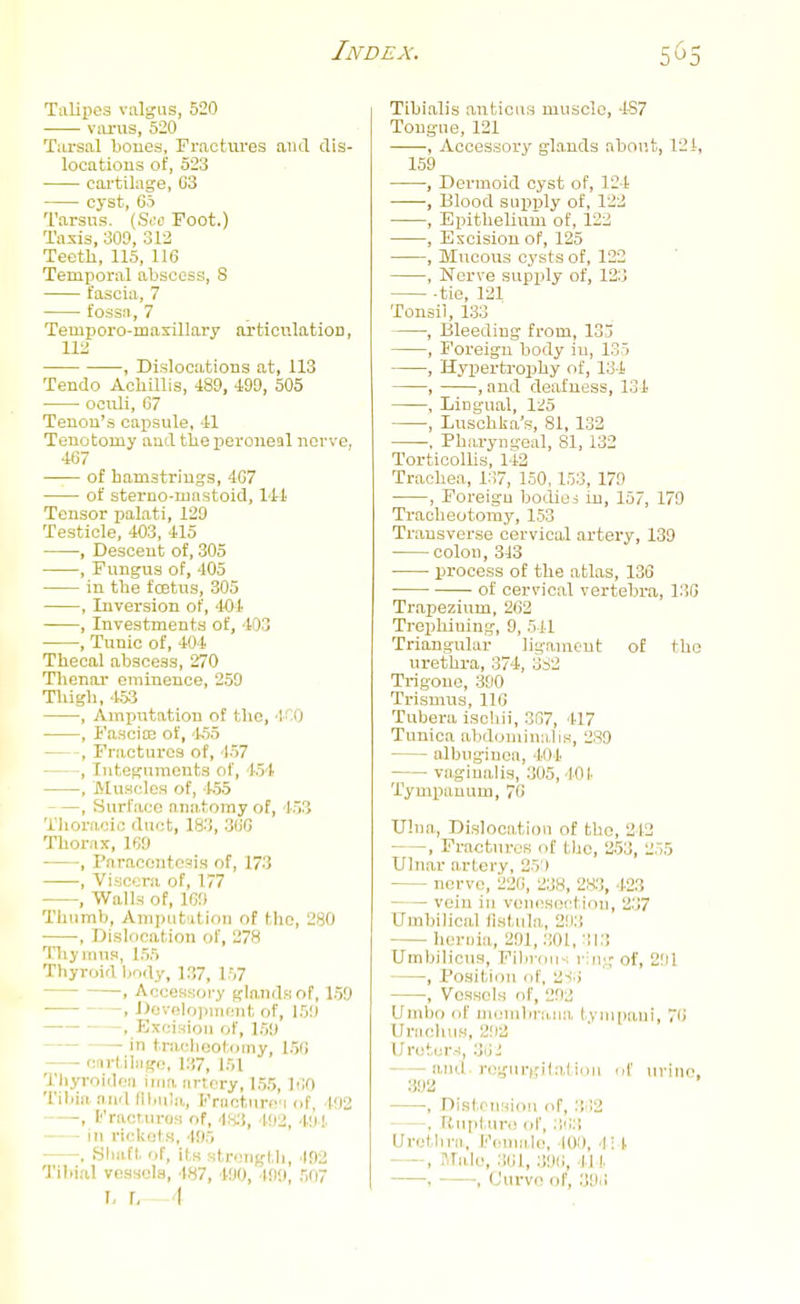 Talipes valgus, 520 varus, 520 Tiu-sal bones, Fractiires and dis- locations of, 523 cartilage, G3 cyst, 60 Tarsus. {Sea Foot.) Taxis, 300, 312 Teetli, 115, 116 Temporal abscess, S fascia, 7 fossn, 7 Temporo-maxillary arfcionlatiOD, X\l , Dislocations at, 113 Tendo Achillis, 489, 490, 505 ociili, 07 Tenon's capsule, 41 Tenotomy aud tlie peroneal nerve, 467 of hamsti-ings, 467 of stei-no-iuastoid, 1-41 Tensor palati, 129 Testicle, 403, 415 , Descent of, 305 , Fungus of, 405 in the fcetns, 305 , Inversion of, 404 , Investments of, 403 , Tunic of, 404 Thecal abscess, 270 Tlienar eminence, 259 Tliigb, 453 , Aminitation of the, -l- O , Fasciae of, '155 , Fractures of, 157 , Integuments of, 154 , Muscles of, 155 , Surface nnii.toray of, 153 Tlioraoic duct, 183, 366 Thorax, 169 , Paraccntcais of, 173 , Viscera of, T77 , Walls of, 169 Thumb, Ampiit'itlon of the, 280 , Dislocation of, 278 Thymus, 155 Thyroid Ijody, 137, 157 , AccesKory glands of, 159 , DevolopnifMit of, 159 , Excision of, 159 in tracheotomy, 156 Cfirtiliigo, 137, 151 Thyroidoa iiaa artery, 15,5, 160 Tibia ami flliiila, FrantMro'i of, 492 - -, l''riu;r,iir()M of, 492, 49!. ' in rickets, 495 . Siiiift of, its stroiiglli, 492 Tihi.'il vessels, 487, 490, ■199, 507 I, \. - A Tibialis anticus muscle, 4S7 Tougne, 121 ■, Accessory glands about, 121, 159 , Dermoid cyst of, 124 •, Blood siipijly of, 122 , Epithelium of, 122 , Excision of, 125 , Mucous cysts of, 122 , Nerve supply of, 123 tie, 121 Tonsil, 133 , Bleeding from, 135 , Foreign body iu, 135 , Hypertrophy of, 134 , , and deafness, 131 , Lingual, 1:^5 , Luschka's, 81, 132 , Pharyngeal, 81, 132 Torticollis, 142 Trachea, 137, 150,153, 179 , Foreign bodies in, 157, 179 Tracheotomy, 153 Transverse cervical artery, 139 colon, 313 process of the atlas, 136 • of cervical vertebra, 136 Trapezium, 262 Trephining, 9, 541 Triangular ligament of the urethra, 374, 3S2 Trigone, 390 Trismus, 116 Tubera iscbii, 337, 417 Tunica abdominal is, 2S9 albuginea, 401 vaginalis, 305, 101. Tymiiauum, 76 Ulna, Dislocation of the, 213 , Fractures of the, 253, 255 Ulnar artery, 25't nerve, 226, 238, 28:], 4.23 vein in vencsectiim, 237 Uml)ilical fistula, 293 heriiia, 291, 301, 313 Umbilicus, Fibrous ring of, 2!)1 , Position of, 2-!.) , Vessels of, 29:J Umbo of meuibraiia tyiii|)ani, 76 UriicliuH, 292 Ui'eter.-i, 3iii anil, ri^gurgil.'ili.Ill uf uriiic, 392 , Distciinioii of, 3'!2 . Rupture of, 363 Urotlira, Female, 101), 4;4 —Male, .361, 39(1, 11 !• , ■, Curve of, 393