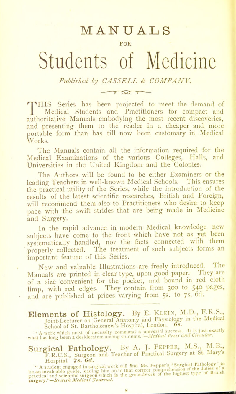 MANUALS FOR Students of Medicine Published by CASSELL COMPANY. THIS Series has been projecled to meet the demand of Medical Students and i'ractitioners for compact and authoritative Manuals embodying the most recent discoveries, and presenting them to the reader in a cheaper and more portable form than has till now been customary in Medical Works. The Manuals contain all the information required for the Medical Examinations of the various Colleges, Halls, and Universities in the United Kingdom and the Colonies. The Authors will be found to be either Examiners or the leading Teachers in well-known Medical Schools. This ensures the practical utility of the Series, while the introduction of the results of the latest scientific researches, British and Foreign, \\\\\ recommend them also to Practitioners who desire to keep pace with the swift strides that are being made in Medicine and Surgery. In the rapid advance in modern Medical knowledge new subjects have come to the front which have not as yet been .«,ysteniatically handled, nor the facts connected with them properly collected. The treatment of such subjects forms an important feature of this Series. New and valuable Illustrations are freely introduced. The Manuals are printed in clear type, upon good paper. They are of a size convenient for the jiocket, and bound in red cloth limp, with red edges. They contain from 300 to 540 jiages, and are published at prices varying from 5s. to 7s. Cd. Elements of Histology. By E. Ki.f.in, M.1>., l'-''^-:^'. Joiiit-Lccturcr on General .'\n.itomy and I'nysiology in tlic Medical School of St. Bailholoniew's Hospital, London. «s. ■• A work wliich imist of necessity command a tiniversal success. It is just exactly what lias loni; been a desideratum anions students.-.l/<-rfii-.'/ / rns and Cm lU.u: Surgical Pathology. By A J. Pepper, M S M B K.K.C.S., Surgeon and Teaclicr of Pr.actical Surgery at St. IMarj s Hospital. 7s. 0(1. , „ , , A student euKafred in surKical ;vork will (ind Mr. Pepper's • S'^'lf^^^^ be an invaluable miiTle. l.-adiiu' him on to that correct comprehe. s.on ' „ r ll.iHsh pr.V>tica^ ^cl scient,^csuryeoT^which is the ijrotntdwork of the h.^hest lype of Umi.sIi surgery.—iJrt/ij/i MeiUdtl yx^ttrttai.
