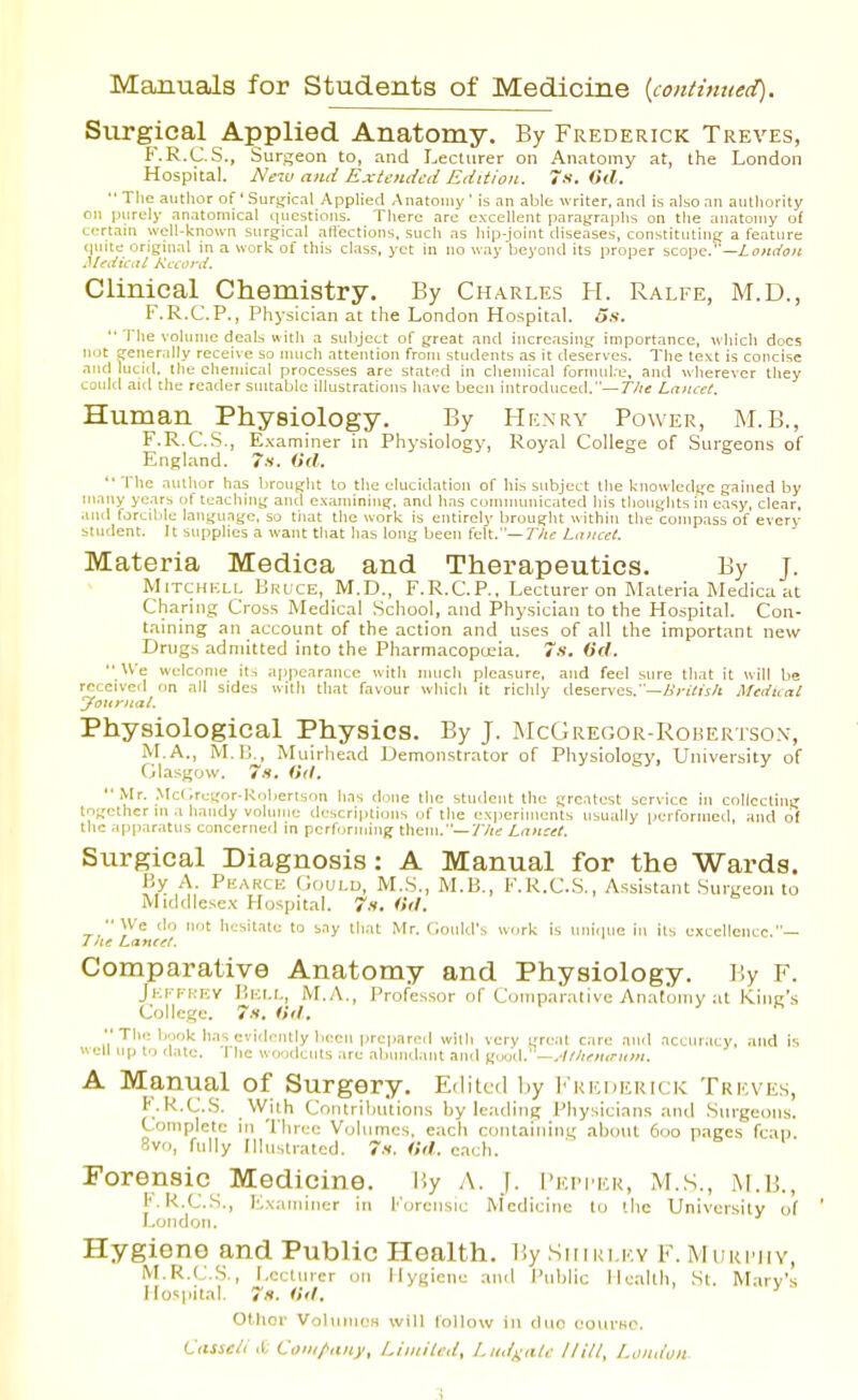 Manuals for Students of Medicine {continued). Surgical Applied Anatomy. By Frederick Treves, F.R.C.S., Surgeon to, and Lecturer on Anatomy at, the London Hospital. ISle'M and Extended Edition. 7s. (>d.  The author of ' Surgicnl Applied Anatomy ' is an able writer, and is also an aulliority on ])iirely anatomical questions. There are excellent parajfraphs on the anatomy of certain well-known surgical aflections, such as hip-joint diseases, constituting a feature <iuite nngiual in a work of this class, yet in no way'beyond its proper scope.—/.o«it'o); .l/fez'lVi;/ Kceord. Clinical Chemistry. By Charles H. Ralfe, M.D., F.R.C.P., Physician at the London Hospital. 5s. '■ The \ohinie deals with a subject of great and increasing importance, \\liicli docs not gener.dly receive so nuich attention from students as it deserves. The te\t is concise and lucid, the chemical processes are stated in chemical fornuil.e, and wherever they could aid the reader suitable illustrations have been introduced.—TZ/s Lancet. Human Physiology. By Henry Power, M.B., F.R.CS., E.xaminer in Physiology, Royal College of Surgeons of England. 7x. (id. '■ The author has brought to the elucidation of his subject the knowledge gained by ni.iny years of teaching and examining, antl has conumuiicated his thoughts in easy, clear, ajul forcible language, so tiiat the work is entirely brought within the compass of every student. It supplies a want that has long been felt.—7/ic Lniicel. Materia Medica and Therapeutics. By J. Mitchi-:li, Bkuce, M.D., F.R.C.P., Lecturer on Materia Medica at Charing Cross Medical School, and Physician to the Hospital. Con- taining an accotint of the action and uses of all the important new Drugs admitted into the Pharmacopceia. 7.s. 6'rf.  We welcome it., appearance with much plrasurc, and feel sure that it will be received on all sides with that favour which it richly deserves.'—ZiViWj/i Medical 'jfonrnal. Physiological Physics. By J. McGregor-Robertso.v, M.A., M.i;^, Muirhead Demonstrator of Physiology, University of Glasgow. 7.9. iUl. tO| tin- Mr. Mcl ,regor-Koberlson has done the student the greatest service in collecting gethcr ui .1 handy volume descriptions of the experiments usually performed, and of ic apparatus concerned in performing them.—77;? Lancet. Surgical Diagnosis: A Manual for the Wards. By A. Phakce Gould, M.S., M.B., F.R.CS., Assistant Surgeon to Mtddlese.\ Hospital, tx. Otl. We ilo not hesitate to say that Mr. Could's «..rk is uni.iue in its excellence.- J lie Lanref. Comparative Anatomy and Physiology. By F. Jkkfkev Bei.i., M.A., Professor of Comparative Anatomy at King's College. In. (id.  The book has evidently been |)rcpared with very great care and accuracy, and is well up to tlate. The woodcuts are abundant ami good.—.-/M«r,r;i;«. A Manual of Surgery. Edited by iMiEHERicic Treves, B.K.C.S. With Contributions by leading Physicians and Surgeons. Complete in Three Volumes, each containing about 6oo pages fcap. 8vo, fully Illustrated. 7x. Od. each. Forensic Medicine. Hy A. J. I'epper, M.S., iM.B., F.R.CS., Ivvaminer in Forensic Medicine to the University of LoMflon. Hygiene and Public Health. By .Suiki.ky F. Muri'jiv, M.R.(.;.S., I.ectincr on Hygiene and Public Health, St. Mary's Hospital. 7h. iid. Other VoliirricH will follow in duo oourKO. Citsseii it Coiii/>any, Limited, Lud^atc Hill, London .1