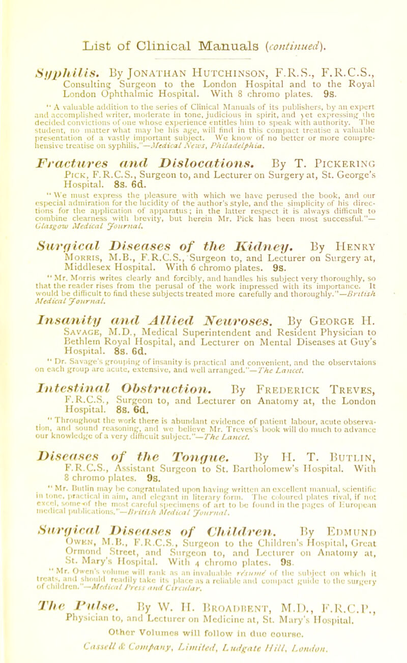 List of Clinical Manuals (continued). Syphilis* By Jonathan Hutchinson, F.R.S., F.R.C.S., Consulting Surgeon to the London Hospital and to the Royal London Ophthalmic Hospital. With 8 chromo plates. 9S.  A valu.ible adtUtiun to the scries of Clinical Manuals of its luiblisliers, by nu expert and .iccompHshetl writer, moderate in tone, judicious in spirit, and jet expressinLj ilie decided convictions ofone wliose experience entitles liiin to speak with authority. The student, no matter what may lie his age, will find in this compact treatise a valuable presentation of a vastly' important subject. We know of no better or more compre- hensive treatise on syphilis.—Medical Aews, Philadelphia, Fractures and Dislocations. By T. Pickerlng Pick, F.R.C.S., Surgeon to, and Lecturer on Surgery at, St. George's Hospital. 8S. 6(i. *'We must express tlie pleasure with which we have perused the book, and our especial admiration for the lucidity of the author's style, and the simplicity nf his direc- tions for the application of apparatus; in the latter respect it is always difficult to combine clearness with brevity, but herein Mr. Pick has lieen most successful.— ClasgoTV Medical Jonrital. Sicrffical Diseases of the Kidney. By Henry Morris, M.B., F.R.C.S., Surgeon to, and Lecturer on Surgery at, Middlesex Hospital. With 6 chromo plates. 9s.  Mr. Morris writes clearly and forcibly, and handles his subject very Ihorouyhly, so that the reader rises from the perusal of the work impressed with its importance. It would be diflicnit to find these subjects treated more carefully and thoroughly.—/>r//rj/r Medical yoitr>ial. Insanity and Allied Neuroses. By George II. Savage, M.D. , Medical Superintendent and Resident Physician to Bethlem Royal Hospital, and Lecturer on Mental Diseases at Guy's Hospital. 8s. 6d.  Dr. Savage's \i,xu\\\>\\\^ nf insanity is practical and convenient, and tlie obscrvlaions on each group arc iciitc-, extensive, and well arranged.—7Ae Lancet. Intestinal Obstruction. By Frederick Treves, F. R.C.S., Surgeon to, and Lecturer on Anatomy at, the London Hospital. 8S. 6d.  Throughout the work there is abundant cviilcnce of patient labour, acute observa- tion, and sound reasoning-, and we believe Mr. Treves's book will do much to advance our knowlctlgu of a very dilTicnit subject.—Thi: Lancet. Diseases of the Tonf/tte. By II. T. Bun.in, F.R.C.S., Assistant Surgeon to St. Ilartholonicw's Hospital. With 8 chromo plates. 9s. •■ Mr, liutlin may be c,^n^'ratnl.lted upon having written an exr;ellcnl manual, sclcntiru; in tone, i>r;icucal in aim, .and elegant in literary form. The cnlunred plates rival, if not excel, sonic of the mnst careful spc-( imclis of art to be found in Ihe pages of 1-iuropean Mi<:dical public.Uions.—iMediuil Journal. Saraieal Diseases of Children. By Edmiind OwHN, M.H., F.R.C..S., Surgeon to the Children's Hospit.-il, Great Ormond Street, and Surgeon to, and Lecturer on Anatomy al, St. Mary's Hospital. With 4 chromo plates. 93. •• Mr. Owen's volume will r.ink as an inv.ilnabic- rr'.r:im/ of llu- snbjetl cm which it tre.its and shouhl readily lake its place as a reliable .uul comp.icl guide to ihe sureerv (.itOnkUcit.'—MciicalJ'ressantiCirciUar. The raise. By W. II. Bkoadhent, M.l)., F.R.C.B., Physician to, and Lecturer 011 Medicine at, St. Mary's Hospital. Other VolumcH will follow in duo course. Cnssell it Coiii/iaiiy, Limited, l.uiif;ixtc Hill. I.oiuion.