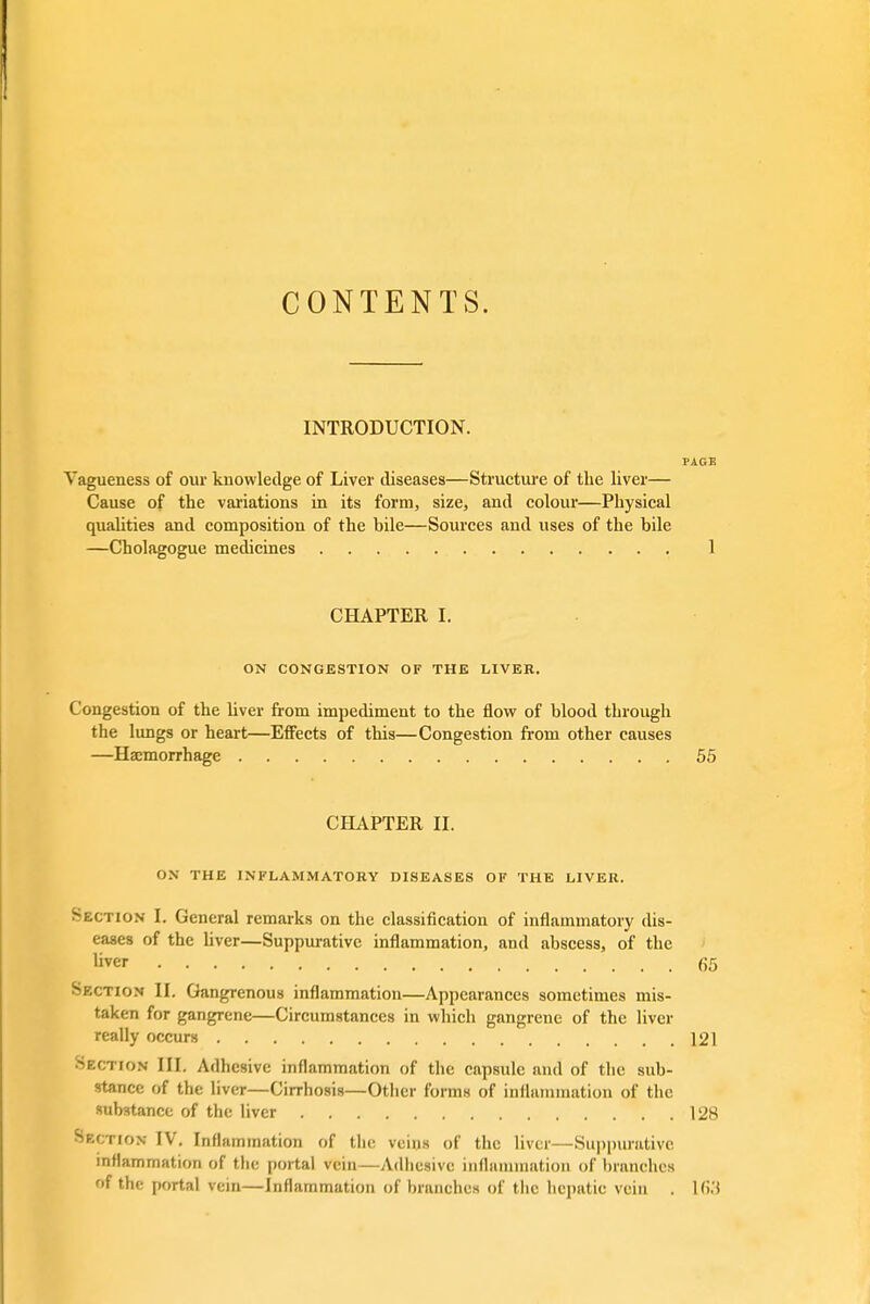 CONTENTS. INTRODUCTION. PAGE Vagueness of our knowledge of Liver diseases—Structure of the liver— Cause of the variations in its form, size, and colour—Physical qualities and composition of the bile—Sources and uses of the bile —Cholagogue medicines 1 CHAPTER I. ON CONGESTION OF THE LIVER. Congestion of the liver from impediment to the flow of blood through the lungs or heart—Effects of this—Congestion from other causes —Haemorrhage 55 CHAPTER II. ON THE INFLAMMATORY DISEASES OF THE LIVER. Section I. General remarks on the classification of inflammatory dis- eases of the liver—Suppurative inflammation, and abscess, of the liver 65 Section II. Gangrenous inflammation—Appearances sometimes mis- taken for gangrene—Circumstances in which gangrene of the liver really occurs 121 Bzctiom III. Adhesive inflammation of the capsule and of the sub- stance of the liver—Cirrhosis—Other forms of inflammation of the substance of the liver 128 Section IV. Inflammation of the veins of the liver—Suppurative inflammation of the portal vein—Adhesive inflammation of branches of the portal vein—Inflammation of branches of the hepatic vein . lfi.'l