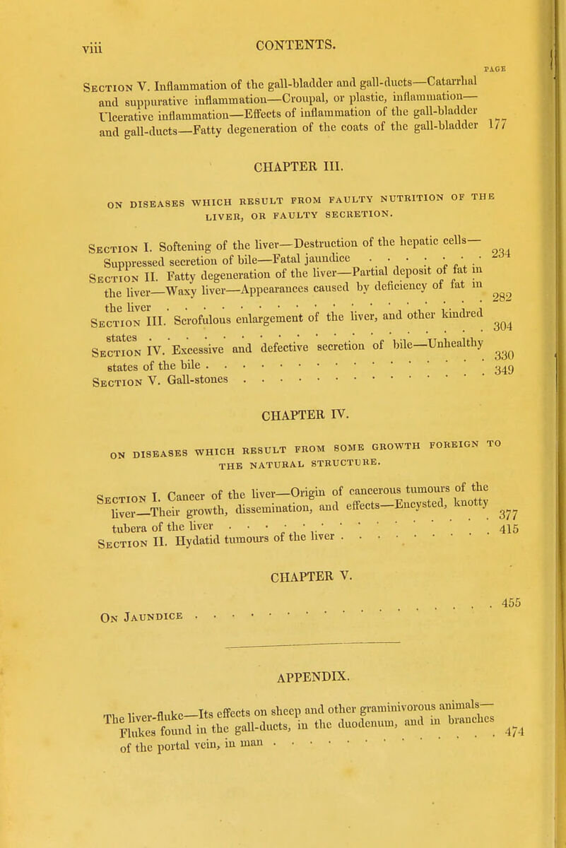 TAGE Section V. Inflammation of the gall-bladder and gall-ducts—Catarrhal and suppurative inflammation—Croupal, or plastic, inflammation— Ulcerative inflammation—Effects of inflammation of the gall-bladder and gall-ducts—Fatty degeneration of the coats of the gall-bladder 17/ CHAPTER III. ON DISEASES WHICH RESULT FROM FAULTY NUTRITION OF THE LIVER, OR FAULTY SECRETION. Section I. Softening of the liver-Destruction of the hepatic cells- Suppressed secretion of bile—Fatal jaundice ... Section II. Fatty degeneration of the liver—Partial deposit of fat in the liver—Waxy liver—Appearances caused by deficiency of tat m ^ SectioTiIL Scrofulous enlargement of the liver, and other kindred ^ Section IV. Excessive and defective secretion of bile—Unhealthy ^ states of the bile ' 34g Section V. Gall-stones CHAPTER IV. ON DISEASES WHICH RESULT FROM SOME GROWTH FOREIGN TO THE NATURAL STRUCTURE. Section I. Cancer of the liver-Origin of cancerous tumours of the SE™-Their growth, dissemination, and effects-Encysted, knotty ^ tubera of the liver • • • ' *.415 Section II. Hydatid tumours of the liver CHAPTER V. . . 455 On Jaundice APPENDIX. of the portal vein, in man