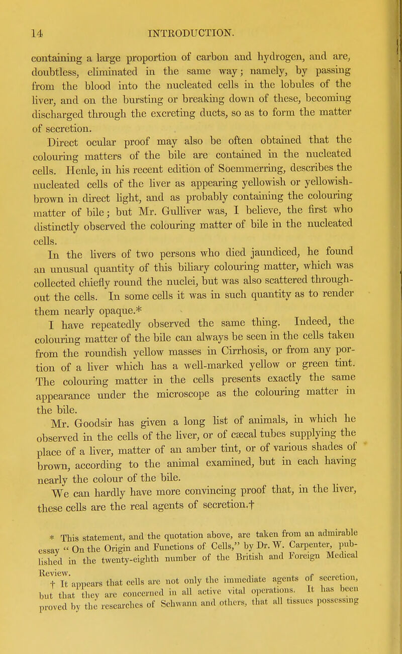 containing a large proportion of carbon and hydrogen, and are, doubtless, eliminated in the same way; namely, by passing from the blood into the nucleated cells in the lobules of the liver, and on the bursting or breaking down of these, becoming discharged through the excreting ducts, so as to form the matter of secretion. Direct ocular proof may also be often obtained that the colouring matters of the bile are contained in the nucleated cells. Henle, in his recent edition of Soemmerring, describes the nucleated cells of the liver as appearing yellowish or yellowish- brown in direct light, and as probably containing the colouring matter of bile; but Mr. Gulliver was, I believe, the first who distinctly observed the colouring matter of bile in the nucleated cells. In the livers of two persons who died jaundiced, he found an unusual quantity of this bdiary colouring matter, which was collected chiefly round the nuclei, but was also scattered through- out the cells. In some cells it was in such quantity as to render them nearly opaque.* I have repeatedly observed the same thing. Indeed, the colouring matter of the bile can always be seen in the cells taken from the roundish yellow masses in Cirrhosis, or from any por- tion of a liver which has a well-marked yellow or green tint. The colouring matter in the cells presents exactly the same appearance under the microscope as the colouring matter in the bde. Mr. Goodsir has given a long list of animals, m which he observed in the cells of the liver, or of cEecal tubes supplying the place of a liver, matter of an amber tint, or of various shades of brown, according to the animal examined, but in each having nearly the colour of the bde. We can hardly have more convincing proof that, in the liver, these cells are the real agents of secretion.f * This statement, and the quotation above, are taken from an admirable essav  On the Origin and Functions of Cells, by Dr. W. Carpenter, pub- lished in the twenty-eighth number of the British and Foreign Medical RTlt' appears that cells are not only the immediate agents of secretion, but that they arc concerned in all active vital operations. It has been proved by the researches of Schwann and others, that all tissues possessmg