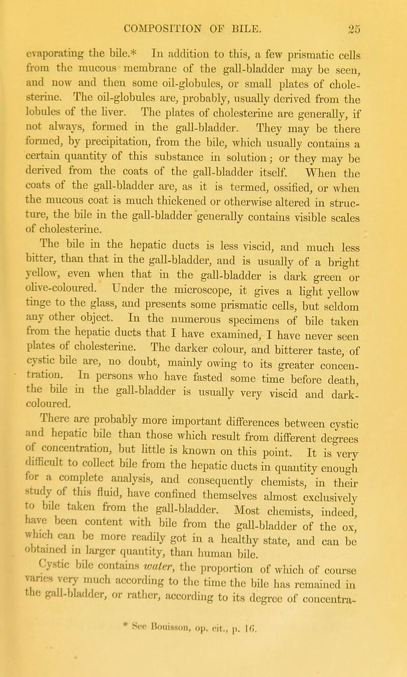 evaporating the bile.* In addition to this, a few prismatic cells from the mucous membrane of the gall-bladder may be seen, and now and then some oil-globules, or small plates of chole- sterine. The oil-globules are, probably, usually derived from the lobides of the hver. The plates of cholesterine are generally, if not always, formed in the gall-bladder. They may be there formed, by precipitation, from the bile, which usually contains a certain quantity of this substance in solution; or they may be derived from the coats of the gall-bladder itself. When the coats of the gall-bladder are, as it is termed, ossified, or when the mucous coat is much thickened or otherwise altered in struc- ture, the bile in the gall-bladder generally contains visible scales of cholesterine. The bile in the hepatic ducts is less viscid, and much less bitter, than that in the gall-bladder, and is usually of a bright yellow, even when that in the gall-bladder is dark green or olive-coloured. Under the microscope, it gives a light yellow tinge to the glass, and presents some prismatic cells, but seldom any other object. In the numerous specimens of bile taken from the hepatic ducts that I have examined, I have never seen plates of cholesterine. The darker colour, and bitterer taste, of cystic bile are, no doubt, mainly owing to its greater concen- tration. In persons who have fasted some time before death, the bile in the gall-bladder is usually very viscid and dark- coloured. There are probably more important differences between cystic and hepatic bile than those which result from different degrees of concentration, but little is known on this point. It is very difficult to collect bile from the hepatic ducts in quantity enough for a complete analysis, and consequently chemists, in their study of this fluid, have confined themselves almost exclusively to bile taken from the gall-bladder. Most chemists, indeed have been content with bile from the gall-bladder of the ox' winch can be more readily got in a healthy state, and can be Obtained in larger quantity, than human bUe. Cystic bde contains water, the proportion of which of course varies very much according to the time the bile has remained in the gall-bladder, or rather, according to its degree of concentra- * See Houisson, op. fit., p. If!.