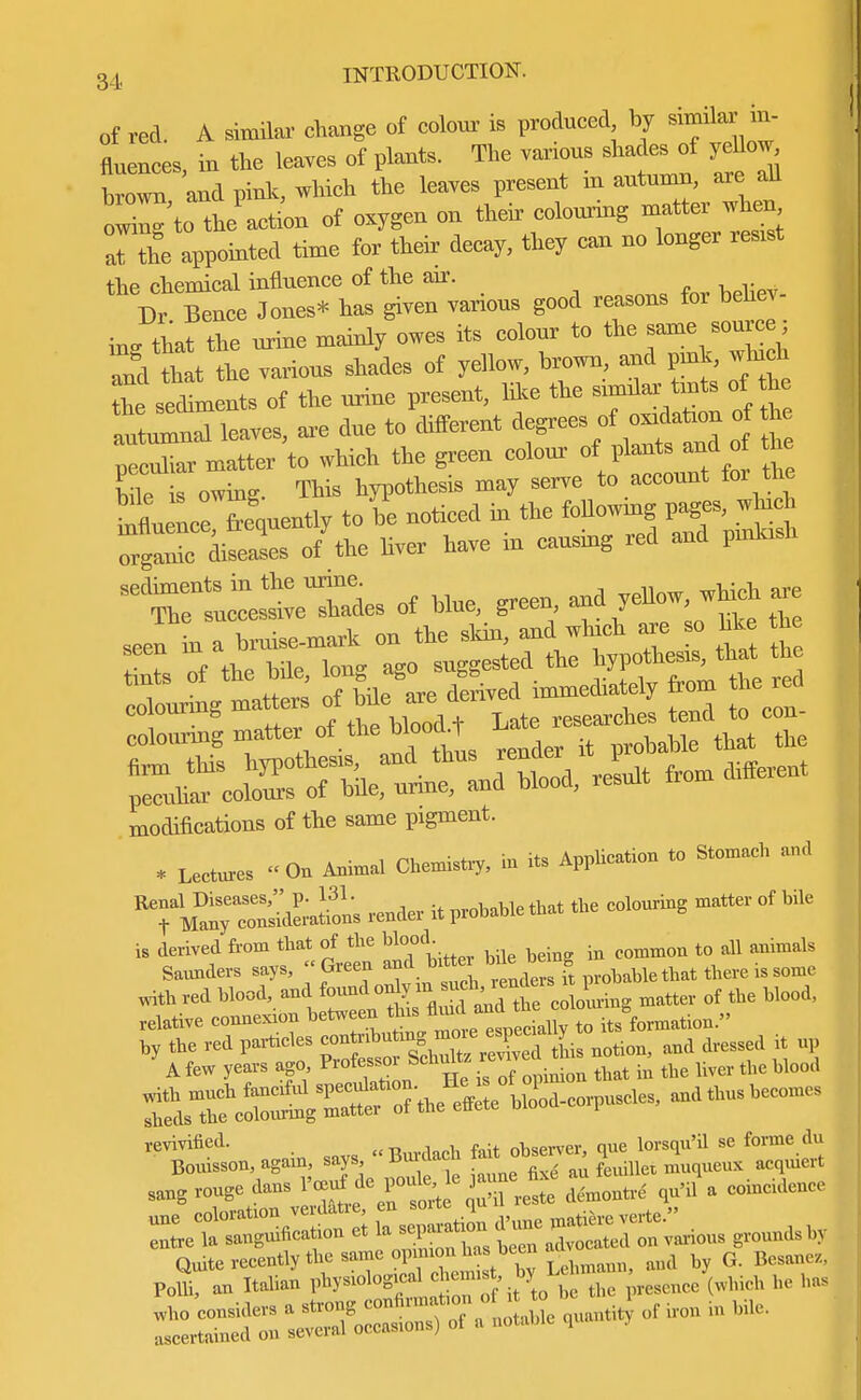of red. A similar change of colour is produced by similar in- fluences iu tie leaves of plauts. The various shades of yellow Wn and pink, which the leaves present in autumn, are all owing to the action of oxygen on their colounng matter when Tthe appointed time for their decay, they can no longer resrst fhp chemical influence of the air. Dr Tence Jones* has given various good reasons for behev- in- that the urine mainly owes its colour to the same source; and hat the various shades of yellow, brown, and pnk, wind the secSments of the urine present, like the smnlar tots of he Cleaves, are due to different degrees of o h peculiar matter to which the green colour of plants and ot me bile s owing. This hypothesis may serve to account for the hi nceTeVently to be noticed in the following pages, which gaT diseases o/the hver have in causing red and pmlash sediments in the urine are The successive shades of blue, green ana ye , colourmgmatter of the b ooa^T ^ ^ ^co»e^lo„d, reLt from different modifications of the same pxgment. * Lectures On Animal Chemistry, in its Application to Stomach and ^ManTriations render it probable that the colouring matter of bile is derived from that of the Wood. to ^ animals revivified. «Burdach fait observer, que lorsqu'il se forme du