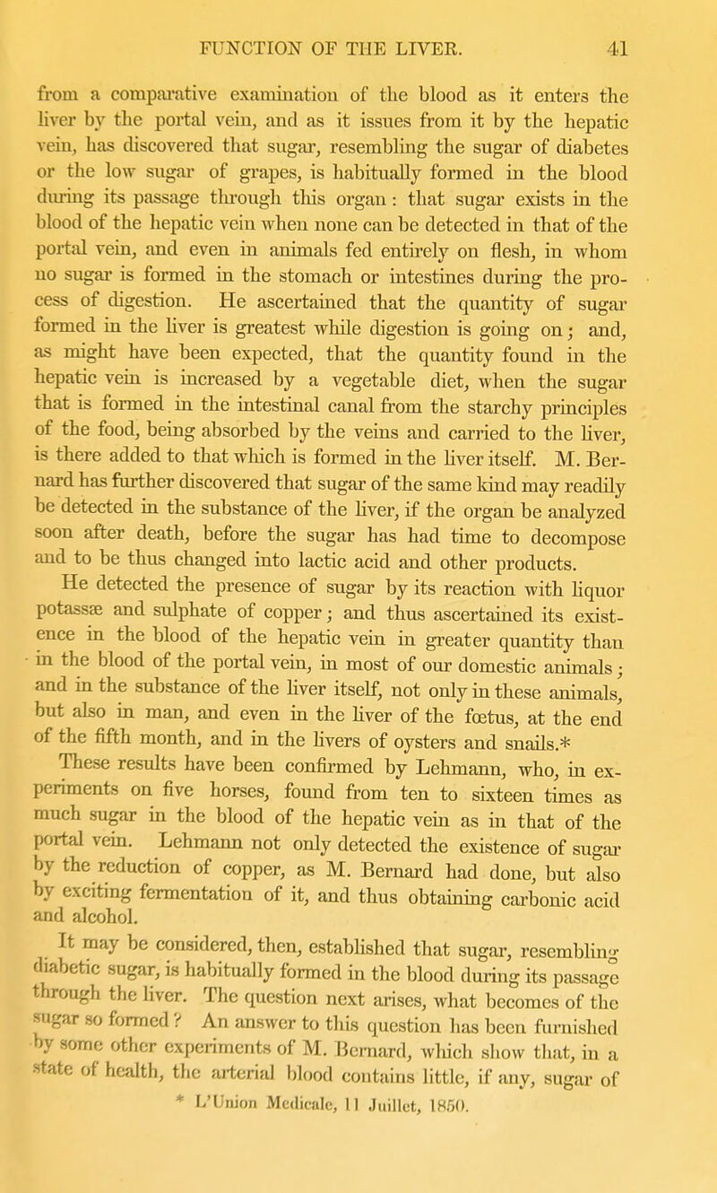 from a comparative examination of the blood as it enters the liver by the portal vein, and as it issues from it by the hepatic vein, has discovered that sugar, resembling the sugar of diabetes or the low sugar of grapes, is habitually formed in the blood during its passage through this organ: that sugar exists in the blood of the hepatic vein when none can be detected in that of the portal vein, and even in animals fed entirely on flesh, in whom no sugar is formed in the stomach or intestines during the pro- cess of digestion. He ascertained that the quantity of sugar formed in the liver is greatest while digestion is going on; and, as might have been expected, that the quantity found in the hepatic vein is increased by a vegetable diet, when the sugar that is formed in the intestinal canal from the starchy principles of the food, being absorbed by the veins and carried to the liver, is there added to that which is formed in the Hver itself. M. Ber- nard has further discovered that sugar of the same kind may readily be detected in the substance of the hver, if the organ be analyzed soon after death, before the sugar has had time to decompose and to be thus changed into lactic acid and other products. He detected the presence of sugar by its reaction with liquor potassse and sulphate of copper; and thus ascertained its exist- ence in the blood of the hepatic vein in greater quantity than ■ in the blood of the portal vein, in most of our domestic animals; and in the substance of the hver itself, not only in these animals' but also in man, and even in the liver of the foetus, at the end of the fifth month, and in the livers of oysters and snails* These results have been confirmed by Lehmann, who, in ex- periments on five horses, found from ten to sixteen tines as much sugar in the blood of the hepatic vein as in that of the portal vein. Lehmann not only detected the existence of sugar by the reduction of copper, as M. Bernard had done, but also by exciting fermentation of it, and thus obtaining carbonic acid and alcohol. It may be considered, then, established that sugar, resembling (habetic sugar, is habitually formed in the blood during its passage through the liver. The question next arises, what becomes of the sugar so formed ? An answer to this question has been furnished by some other experiments of M. Bernard, which show that, in a state of health, the arterial blood contains little, if any, sugar of * L'Union Medicate, 11 Jtiillet, 1850.