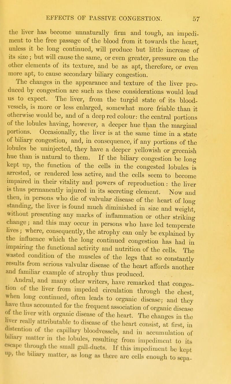 the liver has become unnaturally firm and tough, an impedi- ment to the free passage of the blood from it towards the heart, unless it be long continued, will produce but little increase of its size; but will cause the same, or even greater, pressure on the other elements of its texture, and be as apt, therefore, or even more apt, to cause secondary biliary congestion. The changes in the appearance and texture of the liver pro- duced by congestion are such as these considerations would lead us to expect. The fiver, from the turgid state of its blood- vessels, is more or less enlarged, somewhat more friable than it otherwise would be, and of a deep red colour: the central portions of the lobules having, however, a deeper hue than the marginal portions. Occasionally, the liver is at the same time in a state of biliary congestion, and, in consequence, if any portions of the lobules be uninjected, they have a deeper yellowish or greenish hue than is natural to them. If the biliary congestion be long kept up, the function of the cells in the congested lobules is arrested, or rendered less active, and the ceUs seem to become impaired in their vitality and powers of reproduction: the fiver is thus permanently injured in its secreting element. Now and then, in persons who die of valvular disease of the heart of long standing, the fiver is found much diminished in size and weight Without presenting any marks of inflammation or other striking change; and this may occur in persons who have led temperate fives; where, consequently, the atrophy can only be explained by the influence which the long continued congestion has had in impairing the functional activity and nutrition of the cells. The wasted condition of the muscles of the legs that so constantly results from serious valvular disease of the heart affords another and familiar example of atrophy thus produced. Andral, and many other writers, have remarked that conges- tion of the liver from impeded circulation through the chest when long continued, often leads to organic disease; and they have thus accounted for the frequent association of organic disease ot the liver with organic disease of the heart. The changes in the liver really attributable to disease of the heart consist, at first, in jtotention of the capillary bloodvessels, and in accumulation of Wnary matter in the lobules, resulting from impediment to its escape through the small gall-ducts. If this impediment be kept up, the bdiary matter, as long as there are cells enough to sepa-